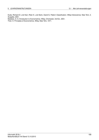 5   LEHRVERANSTALTUNGEN                                                          5.1   Alle Lehrveranstaltungen


Duda, Richard O. und Hart, Peter E. und Stork, David G. Pattern Classiﬁcation. Wiley-Interscience, New York, 2.
Ausgabe, 2001.
Maddala, G. S. Introduction to Econometrics. Wiley, Chichester, 3rd Ed., 2001.
Theil, H. Principles of Econometrics. Wiley, New York, 1971.




Informatik (B.Sc.)                                                                                         189
Modulhandbuch mit Stand 13.10.2010
 