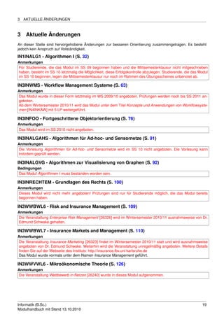 3   AKTUELLE ÄNDERUNGEN



3    Aktuelle Änderungen
An dieser Stelle sind hervorgehobene Änderungen zur besseren Orientierung zusammengetragen. Es besteht
jedoch kein Anspruch auf Vollständigkeit.

IN1INALG1 - Algorithmen I (S. 32)
Anmerkungen
Für Studierende, die das Modul im SS 09 begonnen haben und die Mittsemesterklausur nicht mitgeschrieben
haben, besteht im SS 10 letztmalig die Möglichkeit, diese Erfolgskontrolle abzulegen. Studierende, die das Modul
im SS 10 beginnen, legen die Mittsemesterklausur nur noch im Rahmen des Übungsscheines unbenotet ab.

IN3INWMS - Workﬂow Management Systeme (S. 63)
Anmerkungen
Das Modul wurde in dieser Form letztmalig im WS 2009/10 angeboten, Prüfungen werden noch bis SS 2011 an-
geboten.
Ab dem Wintersemester 2010/11 wird das Modul unter dem Titel Konzepte und Anwendungen von Workﬂowsyste-
men [IN4INKAW] mit 5 LP weitergeführt.

IN3INFOO - Fortgeschrittene Objektorientierung (S. 76)
Anmerkungen
Das Modul wird im SS 2010 nicht angeboten.

IN3INALGAHS - Algorithmen für Ad-hoc- und Sensornetze (S. 91)
Anmerkungen
Die Vorlesung Algorithmen für Ad-hoc- und Sensornetze wird im SS 10 nicht angeboten. Die Vorlesung kann
trotzdem geprüft werden.

IN3INALGVG - Algorithmen zur Visualisierung von Graphen (S. 92)
Bedingungen
Das Modul Algorithmen I muss bestanden worden sein.

IN3INRECHTEM - Grundlagen des Rechts (S. 100)
Anmerkungen
Dieses Modul wird nicht mehr angeboten! Prüfungen sind nur für Studierende möglich, die das Modul bereits
begonnen haben.

IN3WWBWL6 - Risk and Insurance Management (S. 109)
Anmerkungen
Die Veranstaltung Enterprise Risk Management [26326] wird im Wintersemester 2010/11 ausnahmsweise von Dr.
Edmund Schwake gehalten.

IN3WWBWL7 - Insurance Markets and Management (S. 110)
Anmerkungen
Die Veranstaltung Insurance Marketing [26323] ﬁndet im Wintersemester 2010/11 statt und wird ausnahmsweise
angeboten von Dr. Edmund Schwake. Weiterhin wird die Veranstaltung unregelmäßig angeboten. Weitere Details
ﬁnden Sie auf der Webseite des Instituts: http://insurance.fbv.uni-karlsruhe.de
Das Modul wurde vormals unter dem Namen Insurance Management geführt.

IN3WWVWL6 - Mikroökonomische Theorie (S. 126)
Anmerkungen
Die Veranstaltung Wettbewerb in Netzen [26240] wurde in dieses Modul aufgenommen.




Informatik (B.Sc.)                                                                                          19
Modulhandbuch mit Stand 13.10.2010
 