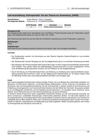 5   LEHRVERANSTALTUNGEN                                                            5.1   Alle Lehrveranstaltungen



Lehrveranstaltung: Anthropomatik: Von der Theorie zur Anwendung [24059]

Koordinatoren:            Jürgen Beyerer, Uwe D. Hanebeck
Teil folgender Module:    Proseminar (S. 167)[IN2INPROSEM]

                         ECTS-Punkte      SWS             Semester             Sprache
                              3                   Winter-/Sommersemester

Erfolgskontrolle
Die Erfolgskontrolle erfolgt durch Ausarbeiten einer schriftlichen Proseminararbeit sowie der Präsentation dersel-
bigen als Erfolgskontrolle anderer Art nach § 4 Abs. 2 Nr. 3 SPO.

Die Proseminarnote setzt sich aus der Note der schriftlichen Ausarbeitung und der Präsentation zusammen.
Bedingungen
Keine.
Empfehlungen
Kenntnisse aus der Vorlesung Kognitive Systeme sind hilfreich, aber nicht zwingend erforderlich.

Lernziele

    • Die Studierenden wenden ihre Kenntnisse aus dem Bereich Kognitive Systeme/Robotik an und vertiefen
      diese gleichzeitig.

    • Den Studierenden wird der Übergang von der Grundlagenforschung hin zur konkreten Anwendung vermittelt.
    • Das Verfassen der Proseminararbeit liefert erste Erfahrungen mit dem Umgang fremdverfasster wissenschaft-
      licher Arbeiten. Dazu gehört neben der selbstständigen Literaturrecherche zu einem vorgegebenen Thema
      auch die Bewertung der gefundenen Literatur auf ihre Relevanz für die Aufgabenstellung.

    • Durch Vermittlung von Präsentationstechniken und Anleitung zur Erstellung einer wissenschaftlichen Ausar-
      beitung bereitet das Proseminar zudem auf die Abfassung der Bachelorarbeit vor. Zu diesem Zweck ﬁndet
      ein Workshop Einführung in das wissenschaftliche Schreiben und Vortragen statt.

Inhalt
Das Forschungsgebiet Anthropomatik umfasst wichtige Themen wie zum Beispiel die multimodale Interaktion von
Menschen mit technischen Systemen, humanoide Roboter, Bildverstehen, Lernen, Erkennen und Verstehen von
Situationen oder die Sensordatenverarbeitung. Ziel der Anthropomatik in diesem Umfeld ist die Erforschung und
Entwicklung menschgerechter und menschzentrierter Systeme mit den Mitteln der Informatik. Voraussetzung dafür
ist ein grundlegendes Verständnis und die Modellierung des Menschen, z.B. bezüglich seiner Anatomie, seiner
Motorik, seiner Wahrnehmung und Informationsverarbeitung und seines Verhaltens.
Im Rahmen dieses Proseminars sollen ausgewählte theoretische Arbeiten aus der Anthropomatik einerseits und
deren Umsetzung in praktikable Anwendungen andererseites präsentiert werden. Um das breite Spektrum von
Grundlagenforschung und angewandter Forschung abzudecken wird das Proseminar gemeinsam vom Lehrstuhl für
Intelligente Sensor-Aktor-Systeme (ISAS), dem Lehrstuhl für Interaktive Echtzeitsyteme (IES) und dem Fraunhofer-
Institut für Optronik, Systemtechnik und Bildauswertung IOSB angeboten. Beide Lehrstühle gehören dem Institut
für Anthropomatik der Fakultät für Informatik an.




Informatik (B.Sc.)                                                                                            190
Modulhandbuch mit Stand 13.10.2010
 