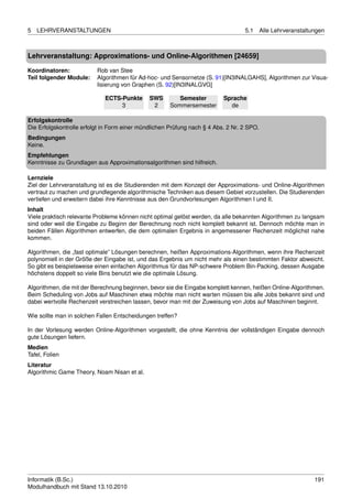 5   LEHRVERANSTALTUNGEN                                                           5.1      Alle Lehrveranstaltungen



Lehrveranstaltung: Approximations- und Online-Algorithmen [24659]

Koordinatoren:            Rob van Stee
Teil folgender Module:    Algorithmen für Ad-hoc- und Sensornetze (S. 91)[IN3INALGAHS], Algorithmen zur Visua-
                          lisierung von Graphen (S. 92)[IN3INALGVG]

                             ECTS-Punkte      SWS        Semester         Sprache
                                  3            2      Sommersemester        de

Erfolgskontrolle
Die Erfolgskontrolle erfolgt in Form einer mündlichen Prüfung nach § 4 Abs. 2 Nr. 2 SPO.
Bedingungen
Keine.
Empfehlungen
Kenntnisse zu Grundlagen aus Approximationsalgorithmen sind hilfreich.

Lernziele
Ziel der Lehrveranstaltung ist es die Studierenden mit dem Konzept der Approximations- und Online-Algorithmen
vertraut zu machen und grundlegende algorithmische Techniken aus diesem Gebiet vorzustellen. Die Studierenden
vertiefen und erweitern dabei ihre Kenntnisse aus den Grundvorlesungen Algorithmen I und II.
Inhalt
Viele praktisch relevante Probleme können nicht optimal gelöst werden, da alle bekannten Algorithmen zu langsam
sind oder weil die Eingabe zu Beginn der Berechnung noch nicht komplett bekannt ist. Dennoch möchte man in
beiden Fällen Algorithmen entwerfen, die dem optimalen Ergebnis in angemessener Rechenzeit möglichst nahe
kommen.

Algorithmen, die „fast optimale” Lösungen berechnen, heißen Approximations-Algorithmen, wenn ihre Rechenzeit
polynomiell in der Größe der Eingabe ist, und das Ergebnis um nicht mehr als einen bestimmten Faktor abweicht.
So gibt es beispielsweise einen einfachen Algorithmus für das NP-schwere Problem Bin-Packing, dessen Ausgabe
höchstens doppelt so viele Bins benutzt wie die optimale Lösung.

Algorithmen, die mit der Berechnung beginnen, bevor sie die Eingabe komplett kennen, heißen Online-Algorithmen.
Beim Scheduling von Jobs auf Maschinen etwa möchte man nicht warten müssen bis alle Jobs bekannt sind und
dabei wertvolle Rechenzeit verstreichen lassen, bevor man mit der Zuweisung von Jobs auf Maschinen beginnt.

Wie sollte man in solchen Fallen Entscheidungen treffen?

In der Vorlesung werden Online-Algorithmen vorgestellt, die ohne Kenntnis der vollständigen Eingabe dennoch
gute Lösungen liefern.
Medien
Tafel, Folien
Literatur
Algorithmic Game Theory, Noam Nisan et al.




Informatik (B.Sc.)                                                                                             191
Modulhandbuch mit Stand 13.10.2010
 