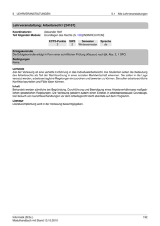 5   LEHRVERANSTALTUNGEN                                                              5.1   Alle Lehrveranstaltungen



Lehrveranstaltung: Arbeitsrecht I [24167]

Koordinatoren:             Alexander Hoff
Teil folgender Module:     Grundlagen des Rechts (S. 100)[IN3INRECHTEM]

                               ECTS-Punkte      SWS       Semester         Sprache
                                    3            2      Wintersemester       de

Erfolgskontrolle
Die Erfolgskontrolle erfolgt in Form einer schriftlichen Prüfung (Klausur) nach §4, Abs. 2, 1 SPO.
Bedingungen
Keine.

Lernziele
Ziel der Vorlesung ist eine vertiefte Einführung in das Individualarbeitsrecht. Die Studenten sollen die Bedeutung
des Arbeitsrechts als Teil der Rechtsordnung in einer sozialen Marktwirtschaft erkennen. Sie sollen in die Lage
versetzt werden, arbeitsvertragliche Regelungen einzuordnen und bewerten zu können. Sie sollen arbeitsrechtliche
Konﬂikte beurteilen und Fälle lösen können.
Inhalt
Behandelt werden sämtliche bei Begründung, Durchführung und Beendigung eines Arbeitsverhältnisses maßgeb-
lichen gesetzlichen Regelungen. Die Vorlesung gewährt zudem einen Einblick in arbeitsprozessuale Grundzüge.
Der Besuch von Gerichtsverhandlungen vor dem Arbeitsgericht steht ebenfalls auf dem Programm.
Literatur
Literaturempfehlung wird in der Vorlesung bekanntgegeben.




Informatik (B.Sc.)                                                                                             192
Modulhandbuch mit Stand 13.10.2010
 