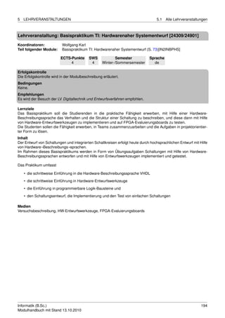 5   LEHRVERANSTALTUNGEN                                                           5.1   Alle Lehrveranstaltungen



Lehrveranstaltung: Basispraktikum TI: Hardwarenaher Systementwurf [24309/24901]

Koordinatoren:            Wolfgang Karl
Teil folgender Module:    Basispraktikum TI: Hardwarenaher Systementwurf (S. 73)[IN2INBPHS]

                         ECTS-Punkte       SWS             Semester           Sprache
                              4             4      Winter-/Sommersemester       de

Erfolgskontrolle
Die Erfolgskontrolle wird in der Modulbeschreibung erläutert.
Bedingungen
Keine.
Empfehlungen
Es wird der Besuch der LV Digitaltechnik und Entwurfsverfahren empfohlen.

Lernziele
Das Basispraktikum soll die Studierenden in die praktische Fähigkeit erwerben, mit Hilfe einer Hardware-
Beschreibungssprache das Verhalten und die Struktur einer Schaltung zu beschreiben, und diese dann mit Hilfe
von Hardware-Entwurfswerkzeugen zu implementieren und auf FPGA-Evaluierungsboards zu testen.
Die Studenten sollen die Fähigkeit erwerben, in Teams zusammenzuarbeiten und die Aufgaben in projektorientier-
ter Form zu lösen.
Inhalt
Der Entwurf von Schaltungen und integrierten Schaltkreisen erfolgt heute durch hochsprachlichen Entwurf mit Hilfe
von Hardware¬Beschreibungs¬sprachen.
Im Rahmen dieses Basispraktikums werden in Form von Übungsaufgaben Schaltungen mit Hilfe von Hardware-
Beschreibungssprachen entworfen und mit Hilfe von Entwurfswerkzeugen implementiert und getestet.

Das Praktikum umfasst

    • die schrittweise Einführung in die Hardware-Beschreibungssprache VHDL
    • die schrittweise Einführung in Hardware-Entwurfswerkzeuge

    • die Einführung in programmierbare Logik-Bausteine und
    • den Schaltungsentwurf, die Implementierung und den Test von einfachen Schaltungen

Medien
Versuchsbeschreibung, HW-Entwurfswerkzeuge, FPGA-Evaluierungsboards




Informatik (B.Sc.)                                                                                           194
Modulhandbuch mit Stand 13.10.2010
 