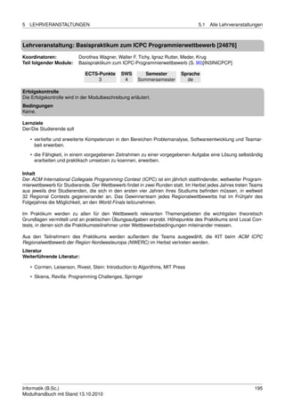 5   LEHRVERANSTALTUNGEN                                                          5.1   Alle Lehrveranstaltungen



Lehrveranstaltung: Basispraktikum zum ICPC Programmierwettbewerb [24876]

Koordinatoren:             Dorothea Wagner, Walter F. Tichy, Ignaz Rutter, Meder, Krug
Teil folgender Module:     Basispraktikum zum ICPC-Programmierwettbewerb (S. 90)[IN3INICPCP]

                             ECTS-Punkte       SWS        Semester         Sprache
                                  3             4      Sommersemester        de

Erfolgskontrolle
Die Erfolgskontrolle wird in der Modulbeschreibung erläutert.
Bedingungen
Keine.

Lernziele
Der/Die Studierende soll

    • vertiefte und erweiterte Kompetenzen in den Bereichen Problemanalyse, Softwareentwicklung und Teamar-
      beit erwerben.

    • die Fähigkeit, in einem vorgegebenen Zeitrahmen zu einer vorgegebenen Aufgabe eine Lösung selbständig
      erarbeiten und praktiksch umsetzen zu koennen, erwerben.

Inhalt
Der ACM International Collegiate Programming Contest (ICPC) ist ein jährlich stattﬁndender, weltweiter Program-
mierwettbewerb für Studierende. Der Wettbewerb ﬁndet in zwei Runden statt. Im Herbst jedes Jahres treten Teams
aus jeweils drei Studierenden, die sich in den ersten vier Jahren ihres Studiums beﬁnden müssen, in weltweit
32 Regional Contests gegeneinander an. Das Gewinnerteam jedes Regionalwettbewerbs hat im Frühjahr des
Folgejahres die Möglichkeit, an den World Finals teilzunehmen.

Im Praktikum werden zu allen für den Wettbewerb relevanten Themengebieten die wichtigsten theoretisch
Grundlagen vermittelt und an praktischen Übungsaufgaben erprobt. Höhepunkte des Praktikums sind Local Con-
tests, in denen sich die Praktikumsteilnehmer unter Wettbewerbsbedingungen miteinander messen.

Aus den Teilnehmern des Praktikums werden außerdem die Teams ausgewählt, die KIT beim ACM ICPC
Regionalwettbewerb der Region Nordwesteuropa (NWERC) im Herbst vertreten werden.
Literatur
Weiterführende Literatur:

    • Cormen, Leiserson, Rivest, Stein: Introduction to Algorithms, MIT Press

    • Skiena, Revilla: Programming Challenges, Springer




Informatik (B.Sc.)                                                                                         195
Modulhandbuch mit Stand 13.10.2010
 