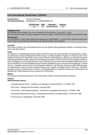 5   LEHRVERANSTALTUNGEN                                                           5.1   Alle Lehrveranstaltungen



Lehrveranstaltung: Bauökologie I [26404w]

Koordinatoren:            Thomas Lützkendorf
Teil folgender Module:    Bauökologie (S. 123)[IN3WWBWL16]

                              ECTS-Punkte     SWS       Semester        Sprache
                                  4,5          2/1    Wintersemester      de

Erfolgskontrolle
Die Erfolgskontrolle erfolgt in Form einer mündlichen Prüfung (20min.) (nach §4(2), 1 SPO).
Die Prüfung wird in jedem Semester angeboten und kann zu jedem ordentlichen Prüfungstermin wiederholt werden.
Bedingungen
Eine Kombination mit dem Modul Real Estate Management [IN3WWBWL11] und mit einem ingenieurwissenschaft-
lichem Modul aus den Bereichen Bauphysik oder Baukonstruktion wird empfohlen.

Lernziele
Kenntnisse im Bereich des nachhaltigen Bauens auf den Ebenen Gesamtgebäude, Bauteile und Haustechniksys-
teme sowie Bauprodukte
Inhalt
Am Beispiel von Niedrigenergiehäusern erfolgt eine Einführung in das kostengünstige, energiesparende, ressour-
censchonende und gesundheitsgerechte Planen, Bauen und Bewirtschaften. Fragen der Umsetzung einer nach-
haltigen Entwicklung im Baubereich werden auf den Ebenen Gesamtgebäude, Bauteile und Haustechniksysteme
sowie Bauprodukte behandelt. Neben der Darstellung konstruktiver und technischer Zusammenhänge werden je-
weils Grundlagen für eine Grobdimensionierung und Ansätze für eine ökonomisch-ökologische Bewertung vermit-
telt. Auf die Rolle der am Bau Beteiligten bei der Auswahl und Bewertung von Lösungen wird eingegangen. Themen
sind u.a.: Integration ökonomischer und ökologischer Aspekte in die Planung, Energiekonzepte, Niedrigenergie-
und Passivhäuser, aktive und passive Solarenergienutzung, Auswahl und Bewertung von Anschluss- und Detail-
lösungen, Auswahl und Bewertung von Dämm- und Wandbaustoffen, Gründächer, Sicherung von Gesundheit und
Behaglichkeit, Regenwassernutzung, Haustechnik und Recycling.
Medien
Zur besseren Veranschaulichung der Lehrinhalte werden Videos und Simulationstools eingesetzt.
Literatur
Weiterführende Literatur:

    • Umweltbundesamt (Hrsg.): „Leitfaden zum ökologisch orientierten Bauen“. C.F.Müller 1997
    • IBO (Hrsg.): „Ökologie der Dämmstoffe“. Springer 2000
    • Feist (Hrsg.): „Das Niedrigenergiehaus – Standard für energiebewusstes Bauen“. C.F.Müller 1998
    • Bundesarchitektenkammer (Hrsg.): „Energiegerechtes Bauen und Modernisieren“. Birkhäuser 1996

    • Schulze-Darup: „Bauökologie“. Bauverlag 1996




Informatik (B.Sc.)                                                                                          196
Modulhandbuch mit Stand 13.10.2010
 