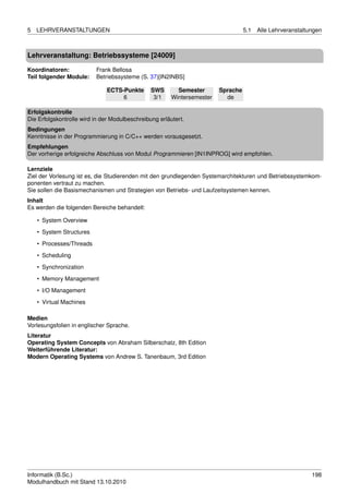 5   LEHRVERANSTALTUNGEN                                                            5.1   Alle Lehrveranstaltungen



Lehrveranstaltung: Betriebssysteme [24009]

Koordinatoren:            Frank Bellosa
Teil folgender Module:    Betriebssysteme (S. 37)[IN2INBS]

                              ECTS-Punkte       SWS       Semester       Sprache
                                   6             3/1    Wintersemester     de

Erfolgskontrolle
Die Erfolgskontrolle wird in der Modulbeschreibung erläutert.
Bedingungen
Kenntnisse in der Programmierung in C/C++ werden vorausgesetzt.
Empfehlungen
Der vorherige erfolgreiche Abschluss von Modul Programmieren [IN1INPROG] wird empfohlen.

Lernziele
Ziel der Vorlesung ist es, die Studierenden mit den grundlegenden Systemarchitekturen und Betriebssystemkom-
ponenten vertraut zu machen.
Sie sollen die Basismechanismen und Strategien von Betriebs- und Laufzeitsystemen kennen.
Inhalt
Es werden die folgenden Bereiche behandelt:

    • System Overview
    • System Structures
    • Processes/Threads

    • Scheduling
    • Synchronization
    • Memory Management

    • I/O Management
    • Virtual Machines

Medien
Vorlesungsfolien in englischer Sprache.
Literatur
Operating System Concepts von Abraham Silberschatz, 8th Edition
Weiterführende Literatur:
Modern Operating Systems von Andrew S. Tanenbaum, 3rd Edition




Informatik (B.Sc.)                                                                                           198
Modulhandbuch mit Stand 13.10.2010
 