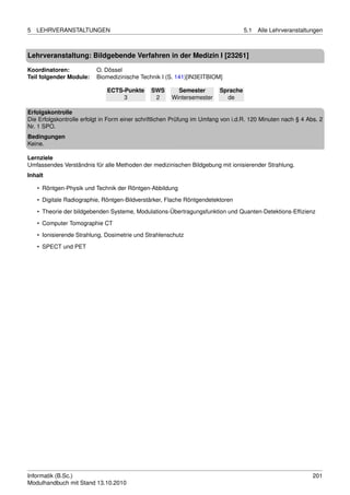 5   LEHRVERANSTALTUNGEN                                                            5.1   Alle Lehrveranstaltungen



Lehrveranstaltung: Bildgebende Verfahren in der Medizin I [23261]

Koordinatoren:            O. Dössel
Teil folgender Module:    Biomedizinische Technik I (S. 141)[IN3EITBIOM]

                              ECTS-Punkte      SWS       Semester        Sprache
                                   3            2      Wintersemester      de

Erfolgskontrolle
Die Erfolgskontrolle erfolgt in Form einer schriftlichen Prüfung im Umfang von i.d.R. 120 Minuten nach § 4 Abs. 2
Nr. 1 SPO.
Bedingungen
Keine.

Lernziele
Umfassendes Verständnis für alle Methoden der medizinischen Bildgebung mit ionisierender Strahlung.
Inhalt

    • Röntgen-Physik und Technik der Röntgen-Abbildung
    • Digitale Radiographie, Röntgen-Bildverstärker, Flache Röntgendetektoren
    • Theorie der bildgebenden Systeme, Modulations-Übertragungsfunktion und Quanten-Detektions-Efﬁzienz

    • Computer Tomographie CT
    • Ionisierende Strahlung, Dosimetrie und Strahlenschutz
    • SPECT und PET




Informatik (B.Sc.)                                                                                           201
Modulhandbuch mit Stand 13.10.2010
 
