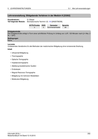 5   LEHRVERANSTALTUNGEN                                                           5.1   Alle Lehrveranstaltungen



Lehrveranstaltung: Bildgebende Verfahren in der Medizin II [23262]

Koordinatoren:            O. Dössel
Teil folgender Module:    Biomedizinische Technik I (S. 141)[IN3EITBIOM]

                               ECTS-Punkte    SWS        Semester         Sprache
                                    3          2      Sommersemester        de

Erfolgskontrolle
Die Erfolgskontrolle erfolgt in Form einer schriftlichen Prüfung im Umfang von i.d.R. 120 Minuten nach § 4 Abs. 2
Nr. 1 SPO.
Bedingungen
Keine.

Lernziele
Umfassendes Verständnis für alle Methoden der medizinischen Bildgebung ohne ionisierende Strahlung.
Inhalt

    • Ultraschall-Bildgebung
    • Thermographie
    • Optische Tomographie

    • Impedanztomographie
    • Abbildung bioelektrischer Quellen
    • Endoskopie
    • Magnet-Resonanz-Tomographie

    • Bildgebung mit mehreren Modalitäten
    • Molekulare Bildgebung




Informatik (B.Sc.)                                                                                           202
Modulhandbuch mit Stand 13.10.2010
 