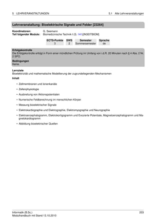 5   LEHRVERANSTALTUNGEN                                                           5.1   Alle Lehrveranstaltungen



Lehrveranstaltung: Bioelektrische Signale und Felder [23264]

Koordinatoren:            G. Seemann
Teil folgender Module:    Biomedizinische Technik I (S. 141)[IN3EITBIOM]

                             ECTS-Punkte      SWS        Semester         Sprache
                                  3            2      Sommersemester        de

Erfolgskontrolle
Die Erfolgskontrolle erfolgt in Form einer mündlichen Prüfung im Umfang von i.d.R. 20 Minuten nach § 4 Abs. 2 Nr.
2 SPO.
Bedingungen
Keine.

Lernziele
Bioelektrizität und mathematische Modellierung der zugrundeliegenden Mechanismen
Inhalt

    • Zellmembranen und Ionenkanäle
    • Zellenphysiologie
    • Ausbreitung von Aktionspotentialen

    • Numerische Feldberechnung im menschlichen Körper
    • Messung bioelektrischer Signale
    • Elektrokardiographie und Elektrographie, Elektromyographie und Neurographie
    • Elektroenzephalogramm, Elektrokortigogramm und Evozierte Potentiale, Magnetoenzephalogramm und Ma-
      gnetokardiogramm
    • Abbildung bioelektrischer Quellen




Informatik (B.Sc.)                                                                                           203
Modulhandbuch mit Stand 13.10.2010
 
