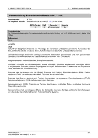 5   LEHRVERANSTALTUNGEN                                                             5.1   Alle Lehrveranstaltungen



Lehrveranstaltung: Biomedizinische Messtechnik I [23269]

Koordinatoren:             A. Bolz
Teil folgender Module:     Biomedizinische Technik I (S. 141)[IN3EITBIOM]

                               ECTS-Punkte      SWS        Semester       Sprache
                                    5            3       Wintersemester     de

Erfolgskontrolle
Die Erfolgskontrolle erfolgt in Form einer mündlichen Prüfung im Umfang von i.d.R. 20 Minuten nach § 4 Abs. 2 Nr.
2 SPO.
Bedingungen
Keine.

Lernziele
Inhalt
Herkunft von Biosignalen: Anatomie und Physiologie der Nervenzelle und des Nervensystems, Ruhezustand der
Zelle, elektrische Aktivität erregbarer Zellen, Aufnahmetechniken des Ruhe- und des Aktionspotentials.

Elektrodentechnologie: Elektroden-Elektrolyt-Grenzﬂäche, Polarisation, polarisierbare und nicht polarisierbare
Elektroden, Elektrodenverhalten und Ersatzschaltbilder, Elektroden-Haut-Grenzﬂäche.

Biosignalverstärker: Differenzverstärker, Biosignalvorverstärker.

Störungen: Störungen im Elektrodensystem, äußere Störungen, galvanisch eingekoppelte Störungen, kapazi-
tiv eingekoppelte Störungen, induktiv eingekoppelte Störungen, Messtechniken für elektrische und magnetische
Felder, Methoden der Störunterdrückung.

Biosignale des Nervenstems und der Muskel: Anatomie und Funktion, Elektroneurogramm (ENG), Elektro-
myogramm (EMG), Nervenleitgeschwindigkeit, Diagnose, Aufnahmetechniken.

Biosignale des Gehirns: Anatomie und Funktion des zentralen Nervensystems, Elektrokortikogramm (ECoG),
Elektroenzephalogramm (EEG), Aufnahmetechniken, Diagnose.

Elektrokardiogramm (EKG): Anatomie und Funktion des Herzens, ventrikuläre Zellen, ventrikuläre Aktivierung,
Körperolächenpotenziale.

Elektrische Sicherheit: physiologische Effekte der Elektrizität, elektrische Schläge, elektrische Sicherheitsregeln
und -standards, Sicherheitsmaßnahmen, Testen elektrischer Systeme.




Informatik (B.Sc.)                                                                                             204
Modulhandbuch mit Stand 13.10.2010
 