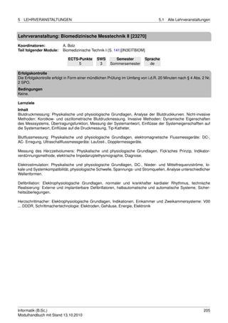 5   LEHRVERANSTALTUNGEN                                                           5.1   Alle Lehrveranstaltungen



Lehrveranstaltung: Biomedizinische Messtechnik II [23270]

Koordinatoren:            A. Bolz
Teil folgender Module:    Biomedizinische Technik I (S. 141)[IN3EITBIOM]

                             ECTS-Punkte      SWS        Semester         Sprache
                                  5            3      Sommersemester        de

Erfolgskontrolle
Die Erfolgskontrolle erfolgt in Form einer mündlichen Prüfung im Umfang von i.d.R. 20 Minuten nach § 4 Abs. 2 Nr.
2 SPO.
Bedingungen
Keine.

Lernziele
Inhalt
Blutdruckmessung: Physikalische und physiologische Grundlagen, Analyse der Blutdruckkurven. Nicht-invasive
Methoden: Korotkow- und oszillometrische Blutdruckmessung. Invasive Methoden: Dynamische Eigenschaften
des Messsystems, Übertragungsfunktion, Messung der Systemantwort, Einﬂüsse der Systemeigenschafften auf
die Systemantwort, Einﬂüsse auf die Druckmessung, Tip-Katheter.

Blutﬂussmessung: Physikalische und physiologische Grundlagen, elektromagnetische Flussmessgeräte: DC-,
AC- Erregung, Ultraschallﬂussmessgeräte: Laufzeit-, Dopplermessgeräte.

Messung des Herzzeitvolumens: Physikalische und physiologische Grundlagen, Fick’sches Prinzip, Indikator-
verdünnungsmethode, elektrische Impedanzplethysmographie, Diagnose.

Elektrostimulation: Physikalische und physiologische Grundlagen, DC-, Nieder- und Mittelfrequenzströme, lo-
kale und Systemkompatibilität, physiologische Schwelle, Spannungs- und Stromquellen, Analyse unterschiedlicher
Wellenformen.

Deﬁbrillation: Elektrophysiologische Grundlagen, normaler und krankhafter kardialer Rhythmus, technische
Realisierung: Externe und implantierbare Deﬁbrillatoren, halbautomatische und automatische Systeme, Sicher-
heitsüberlegungen.

Herzschrittmacher: Elektrophysiologische Grundlagen, Indikationen, Einkammer und Zweikammersysteme: V00
... DDDR, Schrittmachertechnologie: Elektroden, Gehäuse, Energie, Elektronik




Informatik (B.Sc.)                                                                                           205
Modulhandbuch mit Stand 13.10.2010
 