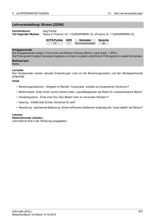 5   LEHRVERANSTALTUNGEN                                                            5.1   Alle Lehrveranstaltungen



Lehrveranstaltung: Börsen [25296]

Koordinatoren:               Jörg Franke
Teil folgender Module:       Topics in Finance I (S. 116)[IN3WWBWL13], eFinance (S. 119)[IN3WWBWL15]

                                ECTS-Punkte        SWS         Semester      Sprache
                                    1.5             1       Sommersemester     de

Erfolgskontrolle
Die Erfolgskontrolle erfolgt in Form einer schriftlichen Prüfung (60min.) (nach §4(2), 1 SPO).
Die Prüfung wird in jedem Semester angeboten und kann zu jedem ordentlichen Prüfungstermin wiederholt werden.
Bedingungen
Keine.

Lernziele
Den Studierenden werden aktuelle Entwicklungen rund um die Börsenorganisation und den Wertpapierhandel
aufgezeigt.
Inhalt

    • Börsenorganisationen - Zeitgeist im Wandel: “Corporates” anstelle von kooperativen Strukturen?
    • Marktmodelle: Order driven contra market maker: Liquiditätsspender als Retter für umsatzschwache Werte?
    • Handelssysteme - Ende einer Ära: Kein Bedarf mehr an rennenden Händlern?

    • Clearing - Vielfalt statt Einheit: Sicherheit für alle?
    • Abwicklung - wachsende Bedeutung: Sichert efﬁzientes Settlement langfristig den “value added“ der Börsen?

Literatur
Weiterführende Literatur:
Lehrmaterial wird in der Vorlesung ausgegeben.




Informatik (B.Sc.)                                                                                           207
Modulhandbuch mit Stand 13.10.2010
 
