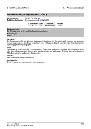 5   LEHRVERANSTALTUNGEN                                                            5.1   Alle Lehrveranstaltungen



Lehrveranstaltung: Computergraphik [24081 ]

Koordinatoren:            Carsten Dachsbacher
Teil folgender Module:    Computergraphik (S. 56)[IN3INCG]

                              ECTS-Punkte       SWS       Semester       Sprache
                                   6             4      Wintersemester     de

Erfolgskontrolle
Die Erfolgskontrolle wird in der Modulbeschreibung erläutert.
Bedingungen
Keine.

Lernziele
Die Studierenden sollen grundlegende Konzepte und Algorithmen der Computergraphik verstehen und anwenden
lernen. Die erworbenen Kenntnisse ermöglichen einen erfolgreichen Besuch weiterführender Veranstaltungen im
Vertiefungsgebiet Computergraphik.
Inhalt
Grundlegende Algorithmen der Computergraphik, Farbmodelle, Beleuchtungsmodelle, Bildsynthese-Verfahren
(Ray Tracing, Rasterisierung), Geometrische Transformationen und Abbildungen, Texturen, Graphik-Hardware und
APIs, Geometrisches Modellieren, Dreiecksnetze.
Literatur
Wird in der Vorlesung bekanntgegeben.
Anmerkungen
Diese Vorlesung wird erstmals im WS 10/11 angeboten.




Informatik (B.Sc.)                                                                                           208
Modulhandbuch mit Stand 13.10.2010
 