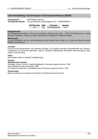 5   LEHRVERANSTALTUNGEN                                                          5.1   Alle Lehrveranstaltungen



Lehrveranstaltung: Current Issues in the Insurance Industry [26350]

Koordinatoren:            Wolf-Rüdiger Heilmann
Teil folgender Module:    Insurance Markets and Management (S. 110)[IN3WWBWL7]

                             ECTS-Punkte      SWS        Semester         Sprache
                                 2.5           2/0    Sommersemester        de

Erfolgskontrolle
Die Erfolgskontrolle erfolgt in Form einer schriftlichen Prüfung (nach §4(2), 1 SPO). Die Prüfung wird in jedem
Semester angeboten und kann zu jedem ordentlichen Prüfungstermin wiederholt werden.
Bedingungen
Für das Verständnis von der Lehrveranstaltung ist die Kenntnis des Stoffes von Private and Social Insurance
[25050] Voraussetzung.

Lernziele
Lernziel ist das Kennenlernen und Verstehen wichtiger (und möglichst aktueller) Besonderheiten des Versiche-
rungswesens, z.B. Versicherungsmärkte, -sparten, -produkte, Kapitalanlage, Betriebliche Altersversorgung, Orga-
nisation und Controlling.
Inhalt
Wechselnde Inhalte zu aktuellen Fragestellungen.
Literatur
Weiterführende Literatur:
Schwebler, Knauth, Simmert. Kapitalanlagepolitik im Versicherungsbinnenmarkt. 1994
Seng. Betriebliche Altersversorgung. 1995
von Treuberg, Angermayer. Jahresabschluss von Versicherungsunternehmen. 1995
Anmerkungen
Blockveranstaltung, Anmeldung ist erforderlich am Sekretariat des Lehrstuhls.




Informatik (B.Sc.)                                                                                         209
Modulhandbuch mit Stand 13.10.2010
 
