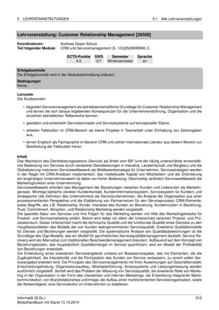 5   LEHRVERANSTALTUNGEN                                                             5.1   Alle Lehrveranstaltungen



Lehrveranstaltung: Customer Relationship Management [26508]

Koordinatoren:            Andreas Geyer-Schulz
Teil folgender Module:    CRM und Servicemanagement (S. 103)[IN3WWBWL1]

                               ECTS-Punkte      SWS       Semester        Sprache
                                   4,5           2/1    Wintersemester      en

Erfolgskontrolle
Die Erfolgskontrolle wird in der Modulbeschreibung erläutert.
Bedingungen
Keine.

Lernziele
Die Studierenden

    • begreifen Servicemanagement als betriebswirtschaftliche Grundlage für Customer Relationship Management
      und lernen die sich daraus ergebenden Konsequenzen für die Unternehmensführung, Organisation und die
      einzelnen betrieblichen Teilbereiche kennen,

    • gestalten und entwickeln Servicekonzepte und Servicesysteme auf konzeptueller Ebene,
    • arbeiten Fallstudien im CRM-Bereich als kleine Projekte in Teamarbeit unter Einhaltung von Zeitvorgaben
      aus,
    • lernen Englisch als Fachsprache im Bereich CRM und ziehen internationale Literatur aus diesem Bereich zur
      Bearbeitung der Fallstudien heran.

Inhalt
Das Wachstum des Dienstleistungssektors (Service) als Anteil vom BIP (und die häuﬁg unterschätzte wirtschaftli-
che Bedeutung von Services durch versteckte Dienstleistungen in Industrie, Landwirtschaft und Bergbau) und die
Globalisierung motivieren Servicewettbewerb als Wettbewerbstrategie für Unternehmen. Servicestrategien werden
in der Regel mit CRM-Ansätzen implementiert, das intellektuelle Kapital von Mitarbeitern und die Orientierung
am langfristigen Unternehmenswert ist dabei von hoher Bedeutung. Gleichzeitig verändert Servicewettbewerb die
Marketingfunktion einer Unternehmung.
Servicewettbewerb erfordert das Management der Beziehungen zwischen Kunden und Lieferanten als Marketin-
gansatz. Wichtige taktische (direkter Kundenkontakt, Kundeninformationssystem, Servicesystem für Kunden) und
strategische (die Deﬁnition des Unternehmens als Serviceunternehmen, die Analyse der Organisation aus einer
prozessorientierten Perspektive und die Etablierung von Partnernetzen für den Serviceprozess) CRM-Elemente,
sowie Begriffe, wie z.B. Relationship, Kunde, Interesse des Kunden an Beziehung, Kundennutzen in Beziehung,
Trust, Commitment, Attraction, und Relationship Marketing werden vorgestellt.
Die spezielle Natur von Services und ihre Folgen für das Marketing werden mit Hilfe des Marketingdreiecks für
Produkt- und Servicemarketing erklärt. Betont wird dabei vor allem der Unterschied zwischen Produkt- und Pro-
zesskonsum. Dieser Unterschied macht die technische Qualität und die funktionale Qualität eines Dienstes zu den
Hauptbestandteilen des Modells der von Kunden wahrgenommenen Servicequalität. Erweiterte Qualitätsmodelle
für Dienste und Beziehungen werden vorgestellt. Die systematische Analyse von Qualitätsabweichungen ist die
Grundlage des Gap-Modells, das ein Modell für ganzheitliches Servicequalitätsmanagement darstellt. Service Re-
covery wird als Alternative zum traditionellen Beschwerdemanagement diskutiert. Aufbauend auf dem Konzept von
Beziehungskosten, das hauptsächlich Qualitätsmängel im Service quantiﬁziert, wird ein Modell der Proﬁtabilität
von Beziehungen entwickelt.
Die Entwicklung eines erweiterten Serviceangebots umfasst ein Basisservicepaket, das mit Elementen, die die
Zugänglichkeit, die Interaktivität und die Partizipation des Kunden am Service verbessern, zu einem vollen Ser-
viceangebot erweitert wird. Die Prinzipien des Servicemanagements mit ihren Auswirkungen auf Geschäftsmodell,
Entscheidungsﬁndung, Organisationsaufbau, Mitarbeiterführung, Anreizsysteme und Leistungsmessung werden
ausführlich vorgestellt. Vertieft wird das Problem der Messung von Servicequalität, die erweiterte Rolle von Marke-
ting in der Organisation in der Form des interaktiven und internen Marketings, die Entwicklung integrierter Markt-
kommunikation, von Brandrelationships und Image, der Aufbau einer marktorientierten Serviceoroganisation, sowie
der Notwendigkeit, eine Servicekultur im Unternehmen zu etablieren.


Informatik (B.Sc.)                                                                                             210
Modulhandbuch mit Stand 13.10.2010
 