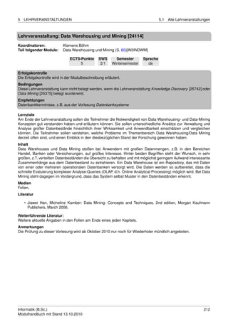 5   LEHRVERANSTALTUNGEN                                                            5.1   Alle Lehrveranstaltungen



Lehrveranstaltung: Data Warehousing und Mining [24114]

Koordinatoren:            Klemens Böhm
Teil folgender Module:    Data Warehousing und Mining (S. 60)[IN3INDWM]

                              ECTS-Punkte       SWS       Semester       Sprache
                                   5             2/1    Wintersemester     de

Erfolgskontrolle
Die Erfolgskontrolle wird in der Modulbeschreibung erläutert.
Bedingungen
Diese Lehrveranstaltung kann nicht belegt werden, wenn die Lehrveranstaltung Knowledge Discovery [25742] oder
Data Mining [25375] belegt wurde/wird.
Empfehlungen
Datenbankkenntnisse, z.B. aus der Vorlesung Datenbanksysteme

Lernziele
Am Ende der Lehrveranstaltung sollen die Teilnehmer die Notwendigkeit von Data Warehousing- und Data-Mining
Konzepten gut verstanden haben und erläutern können. Sie sollen unterschiedliche Ansätze zur Verwaltung und
Analyse großer Datenbestände hinsichtlich ihrer Wirksamkeit und Anwendbarkeit einschätzen und vergleichen
können. Die Teilnehmer sollen verstehen, welche Probleme im Themenbereich Data Warehousing/Data Mining
derzeit offen sind, und einen Einblick in den diesbezüglichen Stand der Forschung gewonnen haben.
Inhalt
Data Warehouses und Data Mining stoßen bei Anwendern mit großen Datenmengen, z.B. in den Bereichen
Handel, Banken oder Versicherungen, auf großes Interesse. Hinter beiden Begriffen steht der Wunsch, in sehr
großen, z.T. verteilten Datenbeständen die Übersicht zu behalten und mit möglichst geringem Aufwand interessante
Zusammenhänge aus dem Datenbestand zu extrahieren. Ein Data Warehouse ist ein Repository, das mit Daten
von einer oder mehreren operationalen Datenbanken versorgt wird. Die Daten werden so aufbereitet, dass die
schnelle Evaluierung komplexer Analyse-Queries (OLAP, d.h. Online Analytical Processing) möglich wird. Bei Data
Mining steht dagegen im Vordergrund, dass das System selbst Muster in den Datenbeständen erkennt.
Medien
Folien.
Literatur

    • Jiawei Han, Micheline Kamber: Data Mining: Concepts and Techniques. 2nd edition, Morgan Kaufmann
      Publishers, March 2006.

Weiterführende Literatur:
Weitere aktuelle Angaben in den Folien am Ende eines jeden Kapitels.
Anmerkungen
Die Prüfung zu dieser Vorlesung wird ab Oktober 2010 nur noch für Wiederholer mündlich angeboten.




Informatik (B.Sc.)                                                                                           212
Modulhandbuch mit Stand 13.10.2010
 