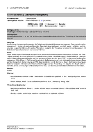 5   LEHRVERANSTALTUNGEN                                                          5.1   Alle Lehrveranstaltungen



Lehrveranstaltung: Datenbankeinsatz [24647]

Koordinatoren:            Klemens Böhm
Teil folgender Module:    Datenbankeinsatz (S. 61)[IN3INDBE]

                             ECTS-Punkte       SWS        Semester       Sprache
                                  5             2/1    Sommersemester      de

Erfolgskontrolle
Die Erfolgskontrolle wird in der Modulbeschreibung erläutert.
Bedingungen
Datenbankkenntnisse, z.B. aus der Vorlesungen Datenbanksysteme [24516] und Einführung in Rechnernetze
[24519].

Lernziele
Am Ende der Lehrveranstaltung sollen die Teilnehmer Datenbank-Konzepte (insbesondere Datenmodelle, Anfra-
gesprachen) – breiter, als es in einführenden Datenbank-Veranstaltungen vermittelt wurde – erläutern und mit-
einander vergleichen können. Sie sollten Alternativen bezüglich der Verwaltung komplexer Anwendungsdaten mit
Datenbank-Technologie kennen und bewerten können.
Inhalt
Diese Vorlesung soll Studierende an den Einsatz moderner Datenbanksysteme heranführen, in Breite und Tiefe.
’Breite’ erreichen wir durch die ausführliche Betrachtung und die Gegenüberstellung unterschiedlicher Datenmo-
delle, insbesondere des relationalen und des semistrukturierten Modells (vulgo XML), und entsprechender Anfra-
gesprachen (SQL, XQuery). ’Tiefe’ erreichen wir durch die Betrachtung mehrerer nichttrivialer Anwendungen. Dazu
gehören beispielhaft die Verwaltung von XML-Datenbeständen oder E-Commerce Daten, die Implementierung von
Retrieval-Modellen mit relationaler Datenbanktechnologie oder die Verwendung von SQL für den Zugriff auf Sen-
sornetze. Diese Anwendungen sind von allgemeiner Natur und daher auch isoliert betrachtet bereits interessant.
Medien
Folien.
Literatur

    • Andreas Heuer, Gunther Saake: Datenbanken - Konzepte und Sprachen. 2. Auﬂ., mitp-Verlag, Bonn, Januar
      2000.
    • Alfons Kemper, Andre Eickler: Datenbanksysteme. 6. Auﬂ., Oldenbourg Verlag, 2006.

Weiterführende Literatur:

    • Hector Garcia-Molina, Jeffrey D. Ullman, Jennifer Widom: Database Systems: The Complete Book. Prentice
      Hall, 2002
    • Ramez Elmasri, Shamkant B. Navathe: Fundamentals of Database Systems.




Informatik (B.Sc.)                                                                                         213
Modulhandbuch mit Stand 13.10.2010
 