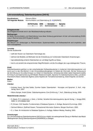 5   LEHRVERANSTALTUNGEN                                                              5.1   Alle Lehrveranstaltungen



Lehrveranstaltung: Datenbanksysteme [24516]

Koordinatoren:             Klemens Böhm
Teil folgender Module:     Kommunikation und Datenhaltung (S. 43)[IN2INKD]

                              ECTS-Punkte       SWS        Semester          Sprache
                                   4             2/1    Sommersemester         de

Erfolgskontrolle
Die Erfolgskontrontrolle wird in der Modulbeschreibung erläutert.
Bedingungen
Im Modul Kommunikation und Datenhaltung muss diese Vorlesung gemeinsam mit der Lehrveranstaltung Einfüh-
rung in Rechnernetze [24519] geprüft werden.
Empfehlungen
Der Besuch von Vorlesungen zu Rechnernetzen, Systemarchitektur und Softwaretechnik wird empfohlen, aber
nicht vorausgesetzt.

Lernziele
Der/die Studierende

    • stellt den Nutzen von Datenbank-Technologie dar,

    • deﬁniert die Modelle und Methoden bei der Entwicklung von funktionalen Datenbank-Anwendungen,
    • legt selbstständig einfache Datenbanken an und tätigt Zugriffe auf diese,
    • kennt und versteht die entsprechenden Begrifﬂichkeiten und die Grundlagen der zugrundeliegenden Theorie.

Inhalt
Datenbanksysteme gehören zu den entscheidenden Softwarebausteinen in modernen Informationssystemen und
somit auch zu den Kernfächern in den Universitätsstudiengängen im Gebiet der Informatik. Ziel der Vorlesung ist
die Vermittlung von Grundkenntnissen zur Arbeit mit Datenbanken. Schwerpunkte bilden dabei Datenbankmodelle
für Entwurf und Implementierung (ER-Modell, Relationenmodell), Sprachen für Datenbanksyteme (SQL) und deren
theoretische Basis (relationale Algebra) sowie Aspekte der Transaktionsverwaltung, Datenintegrität und Sichten.
Medien
Folien.
Literatur

    • Andreas Heuer, Kai-Uwe Sattler, Gunther Saake: Datenbanken - Konzepte und Sprachen, 3. Auﬂ., mitp-
      Verlag, Bonn, 2007
    • Alfons Kemper, André Eickler: Datenbanksysteme. Eine Einführung, 7. Auﬂ., Oldenbourg Verlag, 2009

Weiterführende Literatur:

    • S. Abeck, P. C. Lockemann, J. Seitz, J. Schiller: Verteilte Informationssysteme, dpunkt-Verlag, 1. Aulage,2002,
      ISBN-13: 978-3898641883
    • R. Elmasri, S.B. Navathe: Fundamentals of Database Systems, 4. Auﬂage, Benjamin/Cummings, 2000.

    • Gerhard Weikum, Gottfried Vossen: Transactional Information Systems, Morgan Kaufmann, 2002.
    • C. J. Date: An Introduction to Database Systems, 8. Auﬂage, Addison-Wesley, Reading, 2003.

Anmerkungen
Zur Lehrveranstaltung Datenbanksysteme [24516] ist es möglich als weitergehende Übung im Wahlfach das Modul
Weitergehende Übung Datenbanksysteme [IN3INWDS] zu belegen.



Informatik (B.Sc.)                                                                                               214
Modulhandbuch mit Stand 13.10.2010
 