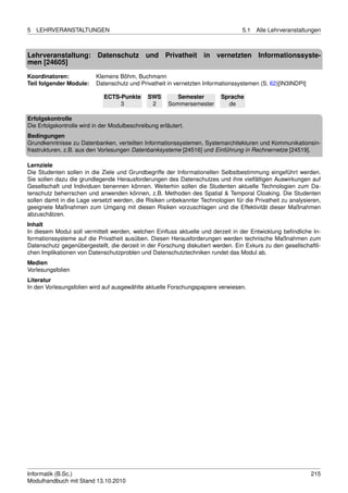 5   LEHRVERANSTALTUNGEN                                                           5.1   Alle Lehrveranstaltungen



Lehrveranstaltung: Datenschutz und Privatheit in vernetzten Informationssyste-
men [24605]
Koordinatoren:            Klemens Böhm, Buchmann
Teil folgender Module:    Datenschutz und Privatheit in vernetzten Informationssystemen (S. 62)[IN3INDPI]

                             ECTS-Punkte       SWS        Semester        Sprache
                                  3             2      Sommersemester       de

Erfolgskontrolle
Die Erfolgskontrolle wird in der Modulbeschreibung erläutert.
Bedingungen
Grundkenntnisse zu Datenbanken, verteilten Informationssystemen, Systemarchitekturen und Kommunikationsin-
frastrukturen, z.B. aus den Vorlesungen Datenbanksysteme [24516] und Einführung in Rechnernetze [24519].

Lernziele
Die Studenten sollen in die Ziele und Grundbegriffe der Informationellen Selbstbestimmung eingeführt werden.
Sie sollen dazu die grundlegende Herausforderungen des Datenschutzes und ihre vielfältigen Auswirkungen auf
Gesellschaft und Individuen benennen können. Weiterhin sollen die Studenten aktuelle Technologien zum Da-
tenschutz beherrschen und anwenden können, z.B. Methoden des Spatial & Temporal Cloaking. Die Studenten
sollen damit in die Lage versetzt werden, die Risiken unbekannter Technologien für die Privatheit zu analysieren,
geeignete Maßnahmen zum Umgang mit diesen Risiken vorzuschlagen und die Effektivität dieser Maßnahmen
abzuschätzen.
Inhalt
In diesem Modul soll vermittelt werden, welchen Einﬂuss aktuelle und derzeit in der Entwicklung beﬁndliche In-
formationssysteme auf die Privatheit ausüben. Diesen Herausforderungen werden technische Maßnahmen zum
Datenschutz gegenübergestellt, die derzeit in der Forschung diskutiert werden. Ein Exkurs zu den gesellschaftli-
chen Implikationen von Datenschutzproblen und Datenschutztechniken rundet das Modul ab.
Medien
Vorlesungsfolien
Literatur
In den Vorlesungsfolien wird auf ausgewählte aktuelle Forschungspapiere verwiesen.




Informatik (B.Sc.)                                                                                           215
Modulhandbuch mit Stand 13.10.2010
 