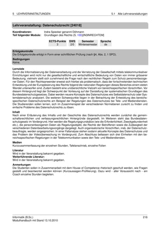 5   LEHRVERANSTALTUNGEN                                                               5.1    Alle Lehrveranstaltungen



Lehrveranstaltung: Datenschutzrecht [24018]

Koordinatoren:             Indra Spiecker genannt Döhmann
Teil folgender Module:     Grundlagen des Rechts (S. 100)[IN3INRECHTEM]

                               ECTS-Punkte      SWS        Semester         Sprache
                                    3            2/0     Wintersemester       de

Erfolgskontrolle
Die Erfolgskontrolle erfolgt in Form einer schriftlichen Prüfung (nach §4, Abs. 2, 1 SPO).
Bedingungen
Keine.

Lernziele
Durch die Informatisierung der Datenverarbeitung und die Vernetzung der Gesellschaft mittels telekommunikativer
Einrichtungen wird nicht nur die gesellschaftliche und wirtschaftliche Bedeutung von Daten von immer grösserer
Bedeutung, vielmehr stellt sich zunehmend die Frage nach den rechtlichen Regeln zum Schutz personenbezoge-
ner Daten. Für den Rechtsanwender erweist sich hierbei als problematisch, dass der fortschreitenden technischen
Entwicklung und der Europäisierung des Rechts folgend die nationalen Regelungen dieses Bereiches einem steten
Wandel unterworfen sind. Zudem besteht eine unübersichtliche Vielzahl von bereichsspeziﬁschen Vorschriften. Vor
diesem Hintergrund liegt der Schwerpunkt der Vorlesung auf der Darstellung der systematischen Grundlagen des
Bundesdatenschutzgesetzes. Dabei werden neuere Konzepte des Datenschutzes wie Selbstdatenschutz oder Sys-
temdatenschutz analysiert. Die weiteren Schwerpunkte liegen in der Betrachtung der Entwicklung des bereichs-
speziﬁschen Datenschutzrechts am Beispiel der Regelungen des Datenschutzes bei Tele- und Mediendiensten.
Die Studierenden sollen lernen, sich im Zusammenspiel der verschiedenen Normebenen zurecht zu ﬁnden und
einfache Probleme des Datenschutzrechts zu lösen.
Inhalt
Nach einer Erläuterung des Inhalts und der Geschichte des Datenschutzrechts werden zunächst die gemein-
schaftsrechtlichen und verfassungsrechtlichen Hintergründe dargestellt. Im Weiteren steht das Bundesdaten-
schutzgesetz im Vordergrund. Hier werden die Regelungsgrundsätze (wie die Erforderlichkeit; Zweckgebundenheit
etc.), die personenbezogenen Daten als Regelungsobjekt, die Rechte der Betroffenen sowie die Zulässigkeit der
verschiedenen Datenbearbeitungsvorgänge dargelegt. Auch organisatorische Vorschriften, insb. der Datenschutz-
beauftragte, werden angesprochen. In einer Fallanalyse stehen sodann aktuelle Konzepte des Datenschutzes und
das Problem der Videoüberwachung im Vordergrund. Zum Abschluss befassen sich drei Einheiten mit den be-
reichsspeziﬁschen Regelungen in der Telekommunikation sowie den Tele- und Mediendiensten.
Medien
Kurzzusammenfassung der einzelnen Stunden, Tafelanschrieb, einzelne Folien
Literatur
Wird in der Veranstaltung bekannt gegeben.
Weiterführende Literatur:
Wird in der Veranstaltung bekannt gegeben.
Anmerkungen
Die Studenten sollen in Zusammenarbeit mit dem House of Competence rhetorisch geschult werden, wie Fragen
gestellt und beantwortet werden können (Kurzaussagen-Proﬁlierung). Dazu wird - aller Voraussicht nach - ein
Coach einzelne Stunden begleiten.




Informatik (B.Sc.)                                                                                               216
Modulhandbuch mit Stand 13.10.2010
 