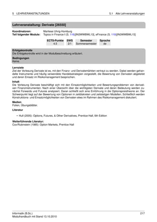 5   LEHRVERANSTALTUNGEN                                                                5.1   Alle Lehrveranstaltungen



Lehrveranstaltung: Derivate [26550]

Koordinatoren:             Marliese Uhrig-Homburg
Teil folgender Module:     Topics in Finance I (S. 116)[IN3WWBWL13], eFinance (S. 119)[IN3WWBWL15]

                              ECTS-Punkte       SWS        Semester          Sprache
                                  4.5            2/1    Sommersemester         de

Erfolgskontrolle
Die Erfolgskontrolle wird in der Modulbeschreibung erläutert.
Bedingungen
Keine.

Lernziele
Ziel der Vorlesung Derivate ist es, mit den Finanz- und Derivatemärkten vertraut zu werden. Dabei werden gehan-
delte Instrumente und häuﬁg verwendete Handelsstrategien vorgestellt, die Bewertung von Derivaten abgeleitet
und deren Einsatz im Risikomanagement besprochen.
Inhalt
Die Vorlesung Derivate beschäftigt sich mit den Einsatzmöglichkeiten und Bewertungsproblemen von derivati-
ven Finanzinstrumenten. Nach einer Übersicht über die wichtigsten Derivate und deren Bedeutung werden zu-
nächst Forwards und Futures analysiert. Daran schließt sich eine Einführung in die Optionspreistheorie an. Der
Schwerpunkt liegt auf der Bewertung von Optionen in zeitdiskreten und zeitstetigen Modellen. Schließlich werden
Konstruktions- und Einsatzmöglichkeiten von Derivaten etwa im Rahmen des Risikomanagement diskutiert.
Medien
Folien, Übungsblätter.
Literatur

    • Hull (2005): Options, Futures, & Other Derivatives, Prentice Hall, 6th Edition

Weiterführende Literatur:
Cox/Rubinstein (1985): Option Markets, Prentice Hall




Informatik (B.Sc.)                                                                                               217
Modulhandbuch mit Stand 13.10.2010
 