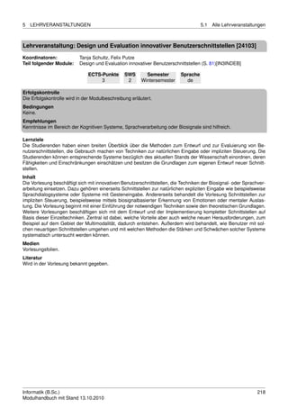 5   LEHRVERANSTALTUNGEN                                                             5.1   Alle Lehrveranstaltungen



Lehrveranstaltung: Design und Evaluation innovativer Benutzerschnittstellen [24103]

Koordinatoren:            Tanja Schultz, Felix Putze
Teil folgender Module:    Design und Evaluation innovativer Benutzerschnittstellen (S. 81)[IN3INDEB]

                               ECTS-Punkte      SWS       Semester        Sprache
                                    3            2      Wintersemester      de

Erfolgskontrolle
Die Erfolgskontrolle wird in der Modulbeschreibung erläutert.
Bedingungen
Keine.
Empfehlungen
Kenntnisse im Bereich der Kognitiven Systeme, Sprachverarbeitung oder Biosignale sind hilfreich.

Lernziele
Die Studierenden haben einen breiten Überblick über die Methoden zum Entwurf und zur Evaluierung von Be-
nutzerschnittstellen, die Gebrauch machen von Techniken zur natürlichen Eingabe oder impliziten Steuerung. Die
Studierenden können entsprechende Systeme bezüglich des aktuellen Stands der Wissenschaft einordnen, deren
Fähigkeiten und Einschränkungen einschätzen und besitzen die Grundlagen zum eigenen Entwurf neuer Schnitt-
stellen.
Inhalt
Die Vorlesung beschäftigt sich mit innovativen Benutzerschnittstellen, die Techniken der Biosignal- oder Sprachver-
arbeitung einsetzen. Dazu gehören einerseits Schnittstellen zur natürlichen expliziten Eingabe wie beispielsweise
Sprachdialogsysteme oder Systeme mit Gesteneingabe. Andererseits behandelt die Vorlesung Schnittstellen zur
impliziten Steuerung, beispielsweise mittels biosignalbasierter Erkennung von Emotionen oder mentaler Auslas-
tung. Die Vorlesung beginnt mit einer Einführung der notwendigen Techniken sowie den theoretischen Grundlagen.
Weitere Vorlesungen beschäftigen sich mit dem Entwurf und der Implementierung kompletter Schnittstellen auf
Basis dieser Einzeltechniken. Zentral ist dabei, welche Vorteile aber auch welche neuen Herausforderungen, zum
Beispiel auf dem Gebiet der Multimodalität, dadurch entstehen. Außerdem wird behandelt, wie Benutzer mit sol-
chen neuartigen Schnittstellen umgehen und mit welchen Methoden die Stärken und Schwächen solcher Systeme
systematisch untersucht werden können.
Medien
Vorlesungsfolien.
Literatur
Wird in der Vorlesung bekannt gegeben.




Informatik (B.Sc.)                                                                                             218
Modulhandbuch mit Stand 13.10.2010
 
