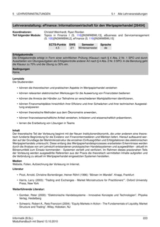 5   LEHRVERANSTALTUNGEN                                                              5.1   Alle Lehrveranstaltungen



Lehrveranstaltung: eFinance: Informationswirtschaft für den Wertpapierhandel [26454]

Koordinatoren:             Christof Weinhardt, Ryan Riordan
Teil folgender Module:     Topics in Finance I (S. 116)[IN3WWBWL13], eBusiness and Servicemanagement
                           (S. 105)[IN3WWBWL2], eFinance (S. 119)[IN3WWBWL15]

                               ECTS-Punkte      SWS       Semester         Sprache
                                   4.5           2/1    Wintersemester       de

Erfolgskontrolle
Die Erfolgskontrolle erfolgt in Form einer schriftlichen Prüfung (Klausur) nach § 4 Abs. 2 Nr. 1 SPO und durch
Ausarbeiten von Übungsaufgaben als Erfolgskontrolle anderer Art nach § 4 Abs. 2 Nr. 3 SPO. In die Benotung geht
die Klausur zu 70% und die Übung zu 30% ein.
Bedingungen
Keine.

Lernziele
Die Studierenden

    • können die theoretischen und praktischen Aspekte im Wertpapierhandel verstehen
    • können relevanten elektronischen Werkzeugen für die Auswertung von Finanzdaten bedienen
    • können die Anreize der Händler zur Teilnahme an verschiedenen Marktplattformen identiﬁzieren,
    • können Finanzmarktplätze hinsichtlich ihrer Efﬁzienz und ihrer Schwächen und ihrer technischen Ausgestal-
      tung analysieren
    • können theoretische Methoden aus dem Ökonometrie anwenden,
    • können ﬁnanzwissenschaftliche Artikel verstehen, kritisieren und wissenschaftlich präsentieren,
    • lernen die Erarbeitung von Lösungen in Teams

Inhalt
Der theoretische Teil der Vorlesung beginnt mit der Neuen Institutionenökonomik, die unter anderem eine theore-
tisch fundierte Begründung für die Existenz von Finanzintermediären und Märkten liefert. Hierauf aufbauend wer-
den auf der Grundlage der Marktmikrostruktur die einzelnen Einﬂussgrößen und Erfolgsfaktoren des elektronischen
Wertpapierhandels untersucht. Diese entlang des Wertpapierhandelsprozesses erarbeiteten Erkenntnisse werden
durch die Analyse von am Lehrstuhl entstandenen prototypischen Handelssystemen und ausgewählten - aktuell im
Börsenumfeld zum Einsatz kommenden - Systemen vertieft und veriﬁziert. Im Rahmen dieses praxisnahen Teils
der Vorlesung werden ausgewählte Referenten aus der Praxis die theoretisch vermittelten Inhalte aufgreifen und
die Verbindung zu aktuell im Wertpapierhandel eingesetzten Systemen herstellen.
Medien
Website, Folien, Aufzeichnung der Vorlesung im Internet.
Literatur

    • Picot, Arnold, Christine Bortenlänger, Heiner Röhrl (1996): “Börsen im Wandel”. Knapp, Frankfurt
    • Harris, Larry (2003): “Trading and Exchanges - Market Microstructure for Practitioners””. Oxford University
      Press, New York

Weiterführende Literatur:

    • Gomber, Peter (2000): “Elektronische Handelssysteme - Innovative Konzepte und Technologien”. Physika
      Verlag, Heidelberg
    • Schwartz, Robert A., Reto Francioni (2004): “Equity Markets in Action - The Fundamentals of Liquidity, Market
      Structure and Trading”. Wiley, Hoboken, NJ



Informatik (B.Sc.)                                                                                             223
Modulhandbuch mit Stand 13.10.2010
 