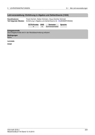 5   LEHRVERANSTALTUNGEN                                                       5.1   Alle Lehrveranstaltungen



Lehrveranstaltung: Einführung in Algebra und Zahlentheorie [1524]

Koordinatoren:            Frank Herrlich, Stefan Kühnlein, Claus-Günther Schmidt
Teil folgender Module:    Einführung in Algebra und Zahlentheorie (S. 145)[IN3MATHAG02]

                             ECTS-Punkte       SWS        Semester      Sprache
                                  9             6      Sommersemester

Erfolgskontrolle
Die Erfolgskontrolle wird in der Modulbeschreibung erläutert.
Bedingungen
Keine.

Lernziele
Inhalt




Informatik (B.Sc.)                                                                                      224
Modulhandbuch mit Stand 13.10.2010
 