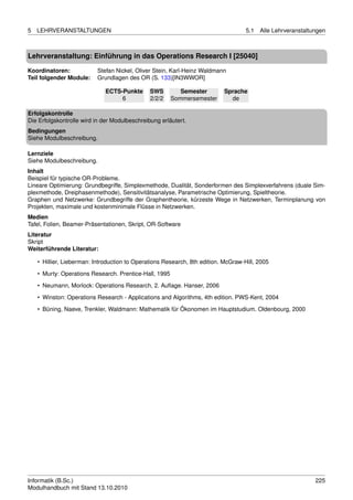 5   LEHRVERANSTALTUNGEN                                                             5.1   Alle Lehrveranstaltungen



Lehrveranstaltung: Einführung in das Operations Research I [25040]

Koordinatoren:             Stefan Nickel, Oliver Stein, Karl-Heinz Waldmann
Teil folgender Module:     Grundlagen des OR (S. 133)[IN3WWOR]

                              ECTS-Punkte      SWS         Semester        Sprache
                                   6           2/2/2    Sommersemester       de

Erfolgskontrolle
Die Erfolgskontrolle wird in der Modulbeschreibung erläutert.
Bedingungen
Siehe Modulbeschreibung.

Lernziele
Siehe Modulbeschreibung.
Inhalt
Beispiel für typische OR-Probleme.
Lineare Optimierung: Grundbegriffe, Simplexmethode, Dualität, Sonderformen des Simplexverfahrens (duale Sim-
plexmethode, Dreiphasenmethode), Sensitivitätsanalyse, Parametrische Optimierung, Spieltheorie.
Graphen und Netzwerke: Grundbegriffe der Graphentheorie, kürzeste Wege in Netzwerken, Terminplanung von
Projekten, maximale und kostenminimale Flüsse in Netzwerken.
Medien
Tafel, Folien, Beamer-Präsentationen, Skript, OR-Software
Literatur
Skript
Weiterführende Literatur:

    • Hillier, Lieberman: Introduction to Operations Research, 8th edition. McGraw-Hill, 2005
    • Murty: Operations Research. Prentice-Hall, 1995

    • Neumann, Morlock: Operations Research, 2. Auﬂage. Hanser, 2006
    • Winston: Operations Research - Applications and Algorithms, 4th edition. PWS-Kent, 2004
    • Büning, Naeve, Trenkler, Waldmann: Mathematik für Ökonomen im Hauptstudium. Oldenbourg, 2000




Informatik (B.Sc.)                                                                                            225
Modulhandbuch mit Stand 13.10.2010
 