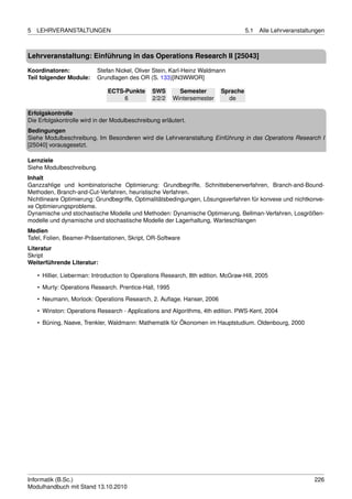 5   LEHRVERANSTALTUNGEN                                                             5.1   Alle Lehrveranstaltungen



Lehrveranstaltung: Einführung in das Operations Research II [25043]

Koordinatoren:             Stefan Nickel, Oliver Stein, Karl-Heinz Waldmann
Teil folgender Module:     Grundlagen des OR (S. 133)[IN3WWOR]

                               ECTS-Punkte      SWS       Semester        Sprache
                                    6           2/2/2   Wintersemester      de

Erfolgskontrolle
Die Erfolgskontrolle wird in der Modulbeschreibung erläutert.
Bedingungen
Siehe Modulbeschreibung. Im Besonderen wird die Lehrveranstaltung Einführung in das Operations Research I
[25040] vorausgesetzt.

Lernziele
Siehe Modulbeschreibung.
Inhalt
Ganzzahlige und kombinatorische Optimierung: Grundbegriffe, Schnittebenenverfahren, Branch-and-Bound-
Methoden, Branch-and-Cut-Verfahren, heuristische Verfahren.
Nichtlineare Optimierung: Grundbegriffe, Optimalitätsbedingungen, Lösungsverfahren für konvexe und nichtkonve-
xe Optimierungsprobleme.
Dynamische und stochastische Modelle und Methoden: Dynamische Optimierung, Bellman-Verfahren, Losgrößen-
modelle und dynamische und stochastische Modelle der Lagerhaltung, Warteschlangen
Medien
Tafel, Folien, Beamer-Präsentationen, Skript, OR-Software
Literatur
Skript
Weiterführende Literatur:

    • Hillier, Lieberman: Introduction to Operations Research, 8th edition. McGraw-Hill, 2005

    • Murty: Operations Research. Prentice-Hall, 1995
    • Neumann, Morlock: Operations Research, 2. Auﬂage. Hanser, 2006
    • Winston: Operations Research - Applications and Algorithms, 4th edition. PWS-Kent, 2004

    • Büning, Naeve, Trenkler, Waldmann: Mathematik für Ökonomen im Hauptstudium. Oldenbourg, 2000




Informatik (B.Sc.)                                                                                            226
Modulhandbuch mit Stand 13.10.2010
 