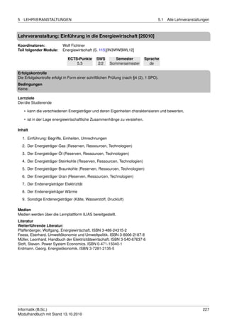 5   LEHRVERANSTALTUNGEN                                                              5.1   Alle Lehrveranstaltungen



Lehrveranstaltung: Einführung in die Energiewirtschaft [26010]

Koordinatoren:              Wolf Fichtner
Teil folgender Module:      Energiewirtschaft (S. 115)[IN3WWBWL12]

                               ECTS-Punkte      SWS        Semester          Sprache
                                   5.5           2/2    Sommersemester         de

Erfolgskontrolle
Die Erfolgskontrolle erfolgt in Form einer schriftlichen Prüfung (nach §4 (2), 1 SPO).
Bedingungen
Keine.

Lernziele
Der/die Studierende

     • kann die verschiedenen Energieträger und deren Eigenheiten charakterisieren und bewerten,

     • ist in der Lage energiewirtschaftliche Zusammenhänge zu verstehen.

Inhalt

    1. Einführung: Begriffe, Einheiten, Umrechnungen
    2. Der Energieträger Gas (Reserven, Ressourcen, Technologien)
    3. Der Energieträger Öl (Reserven, Ressourcen, Technologien)

    4. Der Energieträger Steinkohle (Reserven, Ressourcen, Technologien)
    5. Der Energieträger Braunkohle (Reserven, Ressourcen, Technologien)
    6. Der Energieträger Uran (Reserven, Ressourcen, Technologien)

    7. Der Endenergieträger Elektrizität
    8. Der Endenergieträger Wärme
    9. Sonstige Endenergieträger (Kälte, Wasserstoff, Druckluft)

Medien
Medien werden über die Lernplattform ILIAS bereitgestellt.
Literatur
Weiterführende Literatur:
Pfaffenberger, Wolfgang. Energiewirtschaft. ISBN 3-486-24315-2
Feess, Eberhard. Umweltökonomie und Umweltpolitik. ISBN 3-8006-2187-8
Müller, Leonhard. Handbuch der Elektrizitätswirtschaft. ISBN 3-540-67637-6
Stoft, Steven. Power System Economics. ISBN 0-471-15040-1
Erdmann, Georg. Energieökonomik. ISBN 3-7281-2135-5




Informatik (B.Sc.)                                                                                             227
Modulhandbuch mit Stand 13.10.2010
 