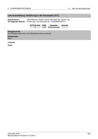 5   LEHRVERANSTALTUNGEN                                                            5.1   Alle Lehrveranstaltungen



Lehrveranstaltung: Einführung in die Stochastik [1071]

Koordinatoren:            Nicole Bäuerle, Norbert Henze, Bernhard Klar, Günter Last
Teil folgender Module:    Einführung in die Stochastik (S. 152)[IN3MATHST01]

                              ECTS-Punkte       SWS       Semester       Sprache
                                   6            3/1/2   Wintersemester

Erfolgskontrolle
Die Erfolgskontrolle wird in der Modulbeschreibung erläutert.
Bedingungen
Keine.

Lernziele
Inhalt




Informatik (B.Sc.)                                                                                           228
Modulhandbuch mit Stand 13.10.2010
 
