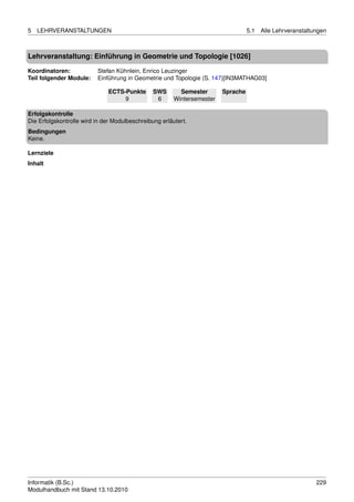5   LEHRVERANSTALTUNGEN                                                            5.1   Alle Lehrveranstaltungen



Lehrveranstaltung: Einführung in Geometrie und Topologie [1026]

Koordinatoren:            Stefan Kühnlein, Enrico Leuzinger
Teil folgender Module:    Einführung in Geometrie und Topologie (S. 147)[IN3MATHAG03]

                              ECTS-Punkte       SWS       Semester       Sprache
                                   9             6      Wintersemester

Erfolgskontrolle
Die Erfolgskontrolle wird in der Modulbeschreibung erläutert.
Bedingungen
Keine.

Lernziele
Inhalt




Informatik (B.Sc.)                                                                                           229
Modulhandbuch mit Stand 13.10.2010
 