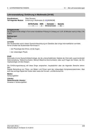 5   LEHRVERANSTALTUNGEN                                                             5.1   Alle Lehrveranstaltungen



Lehrveranstaltung: Einführung in Multimedia [24185]

Koordinatoren:            Peter Deussen
Teil folgender Module:    Einführung in Multimedia (S. 66)[IN3INEIM]

                                ECTS-Punkte    SWS       Semester         Sprache
                                     3          2      Wintersemester       de

Erfolgskontrolle
Die Erfolgskontrolle erfolgt in Form einer mündlichen Prüfung im Umfang von i.d.R. 20 Minuten nach § 4 Abs. 2 Nr.
2 SPO.
Bedingungen
Keine.

Lernziele
Den Studierenden wird in dieser Querschnittsvorlesung ein Überblick über einige Informatikfächer vermittelt.
Ferner erhalten die Studierenden Kenntnisse in

    • der Physiologie des Ohres und der Augen,

    • der notwendigen Physik.

Inhalt
Multimedia ist eine Querschnittstechnologie, die die unterschiedlichsten Gebiete der Informatik zusammenbindet:
Datenverwaltung, Telekommunikation, Mensch-Maschine-Kommunikation, aber auch Fragen der Farben, der Sin-
nesphysiologie und des Designs.

Die Einführungsvorlesung will diese Dinge ansprechen, hauptsächlich aber die folgenden Bereiche behan-
deln:
Digitale Behandlung von Tönen, von Bildern und Filmen samt den notwendigen Kompressionstechniken. Aber
auch das wichtige Kapitel der Farben eben sowie die Fernseh- und Monitortechnik.
Medien
Vorlesungsfolien
Literatur
Weiterführende Literatur:
Hinweise in Vorlesungsfolien




Informatik (B.Sc.)                                                                                             230
Modulhandbuch mit Stand 13.10.2010
 