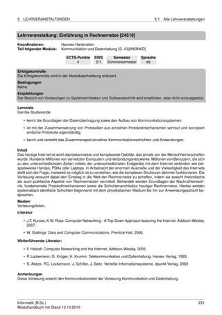 5   LEHRVERANSTALTUNGEN                                                               5.1   Alle Lehrveranstaltungen



Lehrveranstaltung: Einführung in Rechnernetze [24519]

Koordinatoren:             Hannes Hartenstein
Teil folgender Module:     Kommunikation und Datenhaltung (S. 43)[IN2INKD]

                              ECTS-Punkte       SWS        Semester          Sprache
                                   4             2/1    Sommersemester         de

Erfolgskontrolle
Die Erfolgskontrolle wird in der Modulbeschreibung erläutert.
Bedingungen
Keine.
Empfehlungen
Der Besuch von Vorlesungen zu Systemarchitektur und Softwaretechnik wird empfohlen, aber nicht vorausgesetzt.

Lernziele
Der/die Studierende

    • kennt die Grundlagen der Datenübertragung sowie den Aufbau von Kommunikationssystemen,
    • ist mit der Zusammensetzung von Protokollen aus einzelnen Protokollmechanismen vertraut und konzipiert
      einfache Protokolle eigenständig,

    • kennt und versteht das Zusammenspiel einzelner Kommunikationsschichten und Anwendungen.

Inhalt
Das heutige Internet ist wohl das bekannteste und komplexeste Gebilde, das jemals von der Menschheit erschaffen
wurde: Hunderte Millionen von vernetzten Computern und Verbindungsnetzwerke. Millionen von Benutzern, die sich
zu den unterschiedlichsten Zeiten mittels der unterschiedlichsten Endgeräte mit dem Internet verbinden wie bei-
spielsweise Handys, PDAs oder Laptops. In Anbetracht der enormen Ausmaße und der Vielseitigkeit des Internets
stellt sich die Frage, inwieweit es möglich ist zu verstehen, wie die komplexen Strukturen dahinter funktionieren. Die
Vorlesung versucht dabei den Einstieg in die Welt der Rechnernetze zu schaffen, indem sie sowohl theoretische
als auch praktische Aspekte von Rechnernetzen vermittelt. Behandelt werden Grundlagen der Nachrichtentech-
nik, fundamentale Protokollmechanismen sowie die Schichtenarchitektur heutiger Rechnernetze. Hierbei werden
systematisch sämtliche Schichten beginnend mit dem physikalischen Medium bis hin zur Anwendungsschicht be-
sprochen.
Medien
Vorlesungsfolien.
Literatur

    • J.F. Kurose, K.W. Ross: Computer Networking - A Top-Down Approach featuring the Internet. Addison-Wesley,
      2007.
    • W. Stallings: Data and Computer Communications. Prentice Hall, 2006.

Weiterführende Literatur:

    • F. Halsall: Computer Networking and the Internet. Addison-Wesley, 2005.

    • P. Lockemann, G. Krüger, H. Krumm: Telekommunikation und Datenhaltung. Hanser Verlag, 1993.
    • S. Abeck, P.C. Lockemann, J. Schiller, J. Seitz: Verteilte Informationssysteme. dpunkt-Verlag, 2003

Anmerkungen
Diese Vorlesung ersetzt den Kommunikationsteil der Vorlesung Kommunikation und Datenhaltung.




Informatik (B.Sc.)                                                                                                231
Modulhandbuch mit Stand 13.10.2010
 