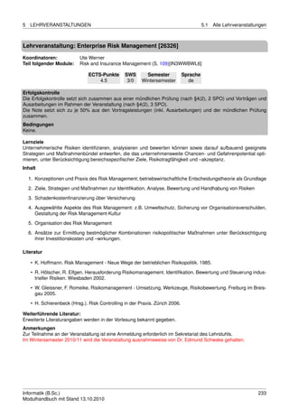 5   LEHRVERANSTALTUNGEN                                                                  5.1   Alle Lehrveranstaltungen



Lehrveranstaltung: Enterprise Risk Management [26326]

Koordinatoren:              Ute Werner
Teil folgender Module:      Risk and Insurance Management (S. 109)[IN3WWBWL6]

                                ECTS-Punkte      SWS       Semester            Sprache
                                    4.5           3/0    Wintersemester          de

Erfolgskontrolle
Die Erfolgskontrolle setzt sich zusammen aus einer mündlichen Prüfung (nach §4(2), 2 SPO) und Vorträgen und
Ausarbeitungen im Rahmen der Veranstaltung (nach §4(2), 3 SPO).
Die Note setzt sich zu je 50% aus den Vortragsleistungen (inkl. Ausarbeitungen) und der mündlichen Prüfung
zusammen.
Bedingungen
Keine.

Lernziele
Unternehmerische Risiken identiﬁzieren, analysieren und bewerten können sowie darauf aufbauend geeignete
Strategien und Maßnahmenbündel entwerfen, die das unternehmensweite Chancen- und Gefahrenpotential opti-
mieren, unter Berücksichtigung bereichsspeziﬁscher Ziele, Risikotragfähigkeit und –akzeptanz.
Inhalt

    1. Konzeptionen und Praxis des Risk Management; betriebswirtschaftliche Entscheidungstheorie als Grundlage

    2. Ziele, Strategien und Maßnahmen zur Identiﬁkation, Analyse, Bewertung und Handhabung von Risiken
    3. Schadenkostenﬁnanzierung über Versicherung
    4. Ausgewählte Aspekte des Risk Management: z.B. Umweltschutz, Sicherung vor Organisationsverschulden,
       Gestaltung der Risk Management-Kultur

    5. Organisation des Risk Management
    6. Ansätze zur Ermittlung bestmöglicher Kombinationen risikopolitischer Maßnahmen unter Berücksichtigung
       ihrer Investitionskosten und –wirkungen.

Literatur

     • K. Hoffmann. Risk Management - Neue Wege der betrieblichen Risikopolitik. 1985.
     • R. Hölscher, R. Elfgen. Herausforderung Risikomanagement. Identiﬁkation, Bewertung und Steuerung indus-
       trieller Risiken. Wiesbaden 2002.
     • W. Gleissner, F. Romeike. Risikomanagement - Umsetzung, Werkzeuge, Risikobewertung. Freiburg im Breis-
       gau 2005.
     • H. Schierenbeck (Hrsg.). Risk Controlling in der Praxis. Zürich 2006.

Weiterführende Literatur:
Erweiterte Literaturangaben werden in der Vorlesung bekannt gegeben.
Anmerkungen
Zur Teilnahme an der Veranstaltung ist eine Anmeldung erforderlich im Sekretariat des Lehrstuhls.
Im Wintersemester 2010/11 wird die Veranstaltung ausnahmsweise von Dr. Edmund Schwake gehalten.




Informatik (B.Sc.)                                                                                                 233
Modulhandbuch mit Stand 13.10.2010
 