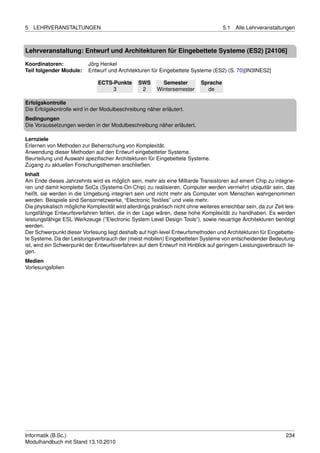 5   LEHRVERANSTALTUNGEN                                                               5.1   Alle Lehrveranstaltungen



Lehrveranstaltung: Entwurf und Architekturen für Eingebettete Systeme (ES2) [24106]

Koordinatoren:             Jörg Henkel
Teil folgender Module:     Entwurf und Architekturen für Eingebettete Systeme (ES2) (S. 70)[IN3INES2]

                               ECTS-Punkte       SWS       Semester         Sprache
                                    3             2      Wintersemester       de

Erfolgskontrolle
Die Erfolgskontrolle wird in der Modulbeschreibung näher erläutert.
Bedingungen
Die Voraussetzungen werden in der Modulbeschreibung näher erläutert.

Lernziele
Erlernen von Methoden zur Beherrschung von Komplexität.
Anwendung dieser Methoden auf den Entwurf eingebetteter Systeme.
Beurteilung und Auswahl speziﬁscher Architekturen für Eingebettete Systeme.
Zugang zu aktuellen Forschungsthemen erschließen.
Inhalt
Am Ende dieses Jahrzehnts wird es möglich sein, mehr als eine Milliarde Transistoren auf einem Chip zu integrie-
ren und damit komplette SoCs (Systems-On-Chip) zu realisieren. Computer werden vermehrt ubiquitär sein, das
heißt, sie werden in die Umgebung integriert sein und nicht mehr als Computer vom Menschen wahrgenommen
werden. Beispiele sind Sensornetzwerke, “Electronic Textiles” und viele mehr.
Die physikalisch mögliche Komplexität wird allerdings praktisch nicht ohne weiteres erreichbar sein, da zur Zeit leis-
tungsfähige Entwurfsverfahren fehlen, die in der Lage wären, diese hohe Komplexität zu handhaben. Es werden
leistungsfähige ESL Werkzeuge (”Electronic System Level Design Tools”), sowie neuartige Architekturen benötigt
werden.
Der Schwerpunkt dieser Vorlesung liegt deshalb auf high-level Entwurfsmethoden und Architekturen für Eingebette-
te Systeme. Da der Leistungsverbrauch der (meist mobilen) Eingebetteten Systeme von entscheidender Bedeutung
ist, wird ein Schwerpunkt der Entwurfsverfahren auf dem Entwurf mit Hinblick auf geringem Leistungsverbrauch lie-
gen.
Medien
Vorlesungsfolien




Informatik (B.Sc.)                                                                                                234
Modulhandbuch mit Stand 13.10.2010
 
