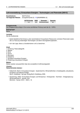 5   LEHRVERANSTALTUNGEN                                                                5.1   Alle Lehrveranstaltungen



Lehrveranstaltung: Erneuerbare Energien - Technologien und Potenziale [26012]

Koordinatoren:             Wolf Fichtner
Teil folgender Module:     Energiewirtschaft (S. 115)[IN3WWBWL12]

                               ECTS-Punkte       SWS       Semester          Sprache
                                   3.5            2/0    Wintersemester        de

Erfolgskontrolle
Die Erfolgskontrolle erfolgt in Form einer schriftlichen Prüfung (nach §4 (2), 1 SPO).
Bedingungen
Keine.

Lernziele
Der/die Studierende

    • besitzt detaillierte Kenntnisse zu den verschiedenen Erneuerbaren Ressourcen und deren Potenzialen sowie
      den zur Nutzung notwendigen Technologien und deren Stromgestehungskosten,

    • ist in der Lage, diese zu charakterisieren und zu berechnen.

Inhalt
1. Einleitung: Potenzialbegriffe
2. Wasser
3. Wind
4. Sonne
5. Biomasse
6. Erdwärme
7. Sonstige erneuerbare Energien
8. Förderung erneuerbarer Energien
Medien
Medien werden voraussichtlich über die Lernplattform ILIAS bereitgestellt.
Literatur
Weiterführende Literatur:

    • Kaltschmitt, Martin: Erneuerbare Energien : Systemtechnik, Wirtschaftlichkeit, Umweltaspekte, aktualisierte,
      korrigierte und ergänzte Auﬂage
      Berlin, Heidelberg : Springer-Verlag Berlin Heidelberg, 2006.
    • Quaschning, Volker: Erneuerbare Energien und Klimaschutz : Hintergründe - Techniken - Anlagenplanung -
      Wirtschaftlichkeit 2., aktualis. Auﬂ.
      München : Hanser, 2010. - 339 S. : Ill.




Informatik (B.Sc.)                                                                                               235
Modulhandbuch mit Stand 13.10.2010
 
