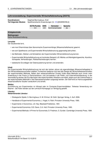 5   LEHRVERANSTALTUNGEN                                                            5.1   Alle Lehrveranstaltungen



Lehrveranstaltung: Experimentelle Wirtschaftsforschung [25373]

Koordinatoren:            Siegfried Berninghaus, Kroll
Teil folgender Module:    Spieltheoretische Anwendungen (S. 131)[IN3WWVWL5]

                             ECTS-Punkte      SWS        Semester          Sprache
                                 4,5           2/2    Sommersemester         de

Erfolgskontrolle
Bedingungen
Siehe Modulbeschreibung.

Lernziele
Der Studierende lernt,

    • wie man Erkenntnisse über ökonomische Zusammenhänge (Wissenschaftstheorie) gewinnt.
    • wie sich Spieltheorie und Experimentelle Wirtschaftsforschung gegenseitig befruchten.

    • die Methoden, Stärken und Schwächen der Experimentellen Wirtschaftsforschung kennen.
    • Experimentelle Wirtschaftsforschung am konkreten Beispiel (z.B. Märkte und Marktgleichgewichte, Koordina-
      tionsspiele, Verhandlungen, Risikoentscheidungen) kennen.
    • statistische Grundlagen der Datenauswertung kennen und anwenden.

Inhalt
Die Experimentelle Wirtschaftsforschung hat sich den letzten Jahren als eigenständiges Wissenschaftsgebiet in
den Wirtschaftswissenschaften etabliert. Inziwschen bedienen sich fast alle Zweige der Wirtschaftswissenschaften
der experimentellen Methode. Neben dem wissenschaftlichen Einsatz ﬁndet diese Methode auch immer mehr
Anwendung in der Praxis zu Demonstrations- und Lernzwecke in der Politik- und Unternehmensberatung. In der
Veranstaltung werden die Grundprizipien des experimentellen Arbeitens vermittelt, wobei auch die Unterschiede zu
der experimentellen Methodik in den Natuwissenschaften aufgezeigt werden. Der Stoff wird an Hand ausgewählter
wissenschaftlicher Studien verdeutlicht und vertieft.
Medien
Durchführung von Experimenten im Hörsaal oder im Computer-Experimentallabor. Teilweise Verwendung von
Beamer - die Folien werden auf der Lehrstuhl-Homepage zur Verfügung gestellt.
Literatur
Weiterführende Literatur:

    • Strategische Spiele; S. Berninghaus, K.-M. Ehrhart, W. Güth; Springer Verlag, 2. Auﬂ. 2006.
    • Handbook of Experimental Economics; J. Kagel, A. Roth; Princeton University Press, 1995.

    • Experiments in Economics; J.D. Hey; Blackwell Publishers, 1991.
    • Experimental Economics; D.D. Davis, C.A. Holt; Princeton University Press, 1993.
    • Experimental Methods: A Primer for Economists; D. Friedman, S. Sunder; Cambridge University Press, 1994.




Informatik (B.Sc.)                                                                                           237
Modulhandbuch mit Stand 13.10.2010
 
