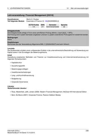 5   LEHRVERANSTALTUNGEN                                                          5.1   Alle Lehrveranstaltungen



Lehrveranstaltung: Financial Management [25216]

Koordinatoren:             Martin E. Ruckes
Teil folgender Module:     Essentials of Finance (S. 108)[IN3WWBWL3]

                             ECTS-Punkte     SWS        Semester         Sprache
                                 4.5          2/1    Sommersemester        de

Erfolgskontrolle
Die Erfolgskontrolle erfolgt in Form einer schriftlichen Prüfung (60min.) (nach §4(2), 1 SPO).
Die Prüfung wird in jedem Semester angeboten und kann zu jedem ordentlichen Prüfungstermin wiederholt werden.
Bedingungen
Keine.
Empfehlungen
Kenntnisse aus der Veranstaltung Allgemeine BWL C [25026/25027] sind sehr hilfreich.

Lernziele
Die Studierenden erhalten einen umfassenden Einblick in die unternehmerische Beschaffung und Verwendung von
Kapital sowie in die Grundlagen der Bewertungstheorie.
Inhalt
Darstellung analytischer Methoden und Theorien zur Investitionsrechnung und Unternehmensﬁnanzierung mit
folgenden Schwerpunkten:

    • Kapitalstruktur
    • Auszahlungspolitik

    • Bewertungsgrundlagen
    • Investitionsentscheidungen
    • Lang- und Kurzfristﬁnanzierung
    • Budgetierung

    • Corporate Governance

Literatur
Weiterführende Literatur:

    • Ross, Westerﬁeld, Jaffe, Jordan (2008): Modern Financial Management, McGraw-Hill International Edition
    • Berk, De Marzo (2007): Corporate Finance, Pearson Addison Wesley




Informatik (B.Sc.)                                                                                         238
Modulhandbuch mit Stand 13.10.2010
 