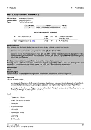 4   MODULE                                                                                    4.1   Pﬂichtmodule



Modul: Programmieren [IN1INPROG]

Koordination:     Alexander Pretschner
Studiengang:      Informatik (B.Sc.)
Fach:             Praktische Informatik

                           ECTS-Punkte                  Zyklus                  Dauer
                                5           Jedes 2. Semester, Wintersemester     1


                                          Lehrveranstaltungen im Modul

          Nr.     Lehrveranstaltung                    SWS     Sem.    LP   Lehrveranstaltungs-
                                                       V/Ü/T                verantwortliche
         24004    Programmieren (S. 329)               2/0/2    W      5    A. Pretschner

Erfolgskontrolle
Zum erfolgreichen Bestehen der Lehrveranstaltung sind zwei Erfolgskontrollen zu erbringen.

    • Bestehen eines unbenoteten Übungsscheins (nach § 4 Abs. 2 Nr. 3 SPO).
    • Bestehen zweier Abschlussaufgaben (nach § 4 Abs. 2 Nr. 3 SPO), die zeitlich getrennt abgegeben werden.
      Sollte diese Erfolgskontrolle nicht bestanden sein, kann sie, d.h. erneute Abgabe beider Abschlussaufgaben,
      einmal wiederholt werden.

Die Gesamtnote setzt sich aus den Noten der zwei Abschlussaufgaben zusammen.
Achtung: Dieses Modul ist Bestandteil der Orientierungsprüfung gemäß § 8 Abs. 1 SPO. Die Prüfung ist bis zum
Ende des 2. Fachsemesters anzutreten und bis zum Ende des 3. Fachsemesters zu bestehen.
Bedingungen
Keine.
Empfehlungen
Vorkenntnisse in Java-Programmierung können hilfreich sein, werden aber nicht vorausgesetzt.

Lernziele
Der/die Studierende soll

    • grundlegender Strukturen der Programmiersprache Java kennen und anwenden, insbesondere Kontrollstruk-
      turen, einfache Datenstrukturen, Umgang mit Objekten, und Implementierung elementarer Algorithmen.
    • grundlegende Kenntnisse in Programmiermethodik und die Fähigkeit zur autonomen Erstellung kleiner bis
      mittlerer, lauffähiger Java-Programme erwerben.

Inhalt

    • Objekte und Klassen
    • Typen, Werte und Variablen
    • Methoden

    • Kontrollstrukturen
    • Rekursion
    • Referenzen, Listen

    • Vererbung
    • Ein/-Ausgabe


Informatik (B.Sc.)                                                                                            24
Modulhandbuch mit Stand 13.10.2010
 
