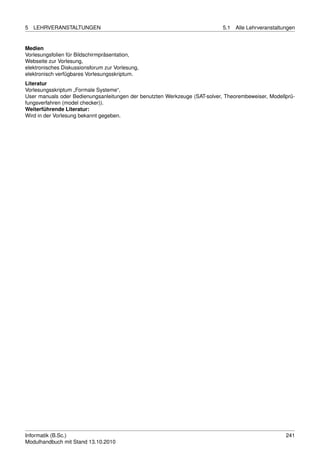 5   LEHRVERANSTALTUNGEN                                                     5.1   Alle Lehrveranstaltungen


Medien
Vorlesungsfolien für Bildschirmpräsentation,
Webseite zur Vorlesung,
elektronisches Diskussionsforum zur Vorlesung,
elektronisch verfügbares Vorlesungsskriptum.
Literatur
Vorlesungsskriptum „Formale Systeme“,
User manuals oder Bedienungsanleitungen der benutzten Werkzeuge (SAT-solver, Theorembeweiser, Modellprü-
fungsverfahren (model checker)).
Weiterführende Literatur:
Wird in der Vorlesung bekannt gegeben.




Informatik (B.Sc.)                                                                                    241
Modulhandbuch mit Stand 13.10.2010
 