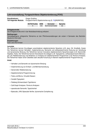 5   LEHRVERANSTALTUNGEN                                                            5.1   Alle Lehrveranstaltungen



Lehrveranstaltung: Fortgeschrittene Objektorientierung [FOO]

Koordinatoren:             Gregor Snelting
Teil folgender Module:     Fortgeschrittene Objektorientierung (S. 76)[IN3INFOO]

                              ECTS-Punkte       SWS       Semester       Sprache
                                   6             3/2   Sommersemester      de

Erfolgskontrolle
Die Erfolgskontrolle wird in der Modulbeschreibung erläutert.
Bedingungen
Vorangegangene erfolgreiche Teilnahme an den Pﬂichtveranstaltungen der ersten 4 Semester des Bachelor-
Studiums Informatik.
Empfehlungen
Gute Java-Kenntnisse

Lernziele
Die Teilnehmer kennen Grundlagen verschiedener objektorientierter Sprachen (z.B. Java, C#, Smalltalk, Scala)
Die Teilnehmer kennen Verhalten, Implementierung, Semantik und softwaretechnische Nutzung von Vererbung
und dynamischer Bindung. Die Teilnehmer kennen innovative objektorientierte Sprachkonzepte (z.B. Generizität,
Aspekte, Traits). Die Teilnehmer kennen theoretische Grundlagen (z.B. Typsysteme), softwaretechnische Werkzeu-
ge (z.B. Refaktorisierung) und Verfahren zur Analyse von objektorientierten Programmen (z.B. Points-to Analyse).
Die Teilnehmer haben einen Überblick über aktuelle Forschung im Bereich objektorientierter Programmierung.
Inhalt

    • Verhalten und Semantik von dynamischer Bindung
    • Implementierung von Einfach- und Mehrfachvererbung

    • Generizität, Refaktorisierung
    • Aspektorientierte Programmierung
    • Traits und Mixins, Virtuelle Klassen
    • Cardelli-Typsystem

    • Palsberg-Schwartzbach Typinferenz
    • Call-Graph Analysen, Points-to Analysen
    • operationale Semantik, Typsicherheit
    • Bytecode, JVM, Bytecode Veriﬁer, dynamische Compilierung




Informatik (B.Sc.)                                                                                           242
Modulhandbuch mit Stand 13.10.2010
 