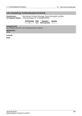 5   LEHRVERANSTALTUNGEN                                                            5.1   Alle Lehrveranstaltungen



Lehrveranstaltung: Funktionalanalysis [FunkAna]

Koordinatoren:            Gerd Herzog, Christoph Schmoeger, Roland Schnaubelt, Lutz Weis
Teil folgender Module:    Funktionalanalysis (S. 151)[IN3MATHAN05]

                              ECTS-Punkte       SWS       Semester       Sprache
                                   9             4/2    Wintersemester

Erfolgskontrolle
Die Erfolgskontrolle wird in der Modulbeschreibung erläutert.
Bedingungen
Keine.

Lernziele
Inhalt




Informatik (B.Sc.)                                                                                           243
Modulhandbuch mit Stand 13.10.2010
 