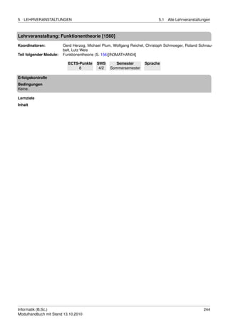 5   LEHRVERANSTALTUNGEN                                                     5.1   Alle Lehrveranstaltungen



Lehrveranstaltung: Funktionentheorie [1560]

Koordinatoren:           Gerd Herzog, Michael Plum, Wolfgang Reichel, Christoph Schmoeger, Roland Schnau-
                         belt, Lutz Weis
Teil folgender Module:   Funktionentheorie (S. 156)[IN3MATHAN04]

                           ECTS-Punkte     SWS       Semester       Sprache
                                8           4/2   Sommersemester

Erfolgskontrolle
Bedingungen
Keine.

Lernziele
Inhalt




Informatik (B.Sc.)                                                                                    244
Modulhandbuch mit Stand 13.10.2010
 