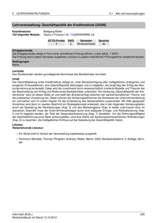 5   LEHRVERANSTALTUNGEN                                                                 5.1   Alle Lehrveranstaltungen



Lehrveranstaltung: Geschäftspolitik der Kreditinstitute [25299]

Koordinatoren:             Wolfgang Müller
Teil folgender Module:     Topics in Finance I (S. 116)[IN3WWBWL13]

                               ECTS-Punkte       SWS       Semester           Sprache
                                    3             2      Wintersemester         de

Erfolgskontrolle
Die Erfolgskontrolle erfolgt in Form einer schriftlichen Prüfung (60min.) (nach §4(2), 1 SPO)
Die Prüfung wird in jedem Semester angeboten und kann zu jedem ordentlichen Prüfungstermin wiederholt werden.
Bedingungen
Keine.

Lernziele
Den Studierenden werden grundlegende Kenntnisse des Bankbetriebs vermittelt.
Inhalt
Der Geschäftsleitung eines Kreditinstituts obliegt es, unter Berücksichtigung aller maßgeblichen endogenen und
exogenen Einﬂussfaktoren, eine Geschäftspolitik festzulegen und zu begleiten, die langfristig den Erfolg der Ban-
kunternehmung sicherstellt. Dabei wird sie zunehmend durch wissenschaftlich fundierte Modelle und Theorien bei
der Beschreibung vom Erfolg und Risiko eines Bankbetriebes unterstützt. Die Vorlesung „Geschäftspolitik der Kre-
ditinstitute“ setzt an dieser Stelle an und stellt den Brückenschlag zwischen der bankwirtschaftlichen Theorie und
der praktischen Umsetzung her. Dabei nehmen die Vorlesungsteilnehmer die Sichtweise der Unternehmensleitung
ein und setzen sich im ersten Kapitel mit der Entwicklung des Bankensektors auseinander. Mit Hilfe geeigneter
Annahmen wird dann im zweiten Abschnitt ein Strategiekonzept entwickelt, das in den folgenden Vorlesungsteilen
durch die Gestaltung der Bankleistungen (Kap. 3) und des Marketingplans (Kap. 4) weiter untermauert wird. Im
operativen Geschäft muss die Unternehmensstrategie durch eine adäquate Ertrags- und Risikosteuerung (Kap.
5 und 6) begleitet werden, die Teile der Gesamtbanksteuerung (Kap. 7) darstellen. Um die Ordnungsmäßigkeit
der Geschäftsführung einer Bank sicherzustellen, sind eine Reihe von bankenaufsichtsrechtlichen Anforderungen
(Kap. 8) zu beachten, die maßgeblichen Einﬂuss auf die Gestaltung der Geschäftspolitik haben.
Literatur
Weiterführende Literatur:

    • Ein Skript wird im Verlauf der Veranstaltung kapitelweise ausgeteilt.
    • Hartmann-Wendels, Thomas; Pﬁngsten, Andreas; Weber, Martin; 2000, Bankbetriebslehre, 2. Auﬂage, Sprin-
      ger




Informatik (B.Sc.)                                                                                                245
Modulhandbuch mit Stand 13.10.2010
 