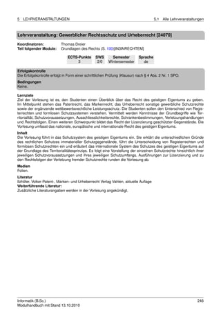 5   LEHRVERANSTALTUNGEN                                                              5.1   Alle Lehrveranstaltungen



Lehrveranstaltung: Gewerblicher Rechtsschutz und Urheberrecht [24070]

Koordinatoren:             Thomas Dreier
Teil folgender Module:     Grundlagen des Rechts (S. 100)[IN3INRECHTEM]

                               ECTS-Punkte      SWS       Semester         Sprache
                                    3            2/0    Wintersemester       de

Erfolgskontrolle
Die Erfolgskontrolle erfolgt in Form einer schriftlichen Prüfung (Klausur) nach § 4 Abs. 2 Nr. 1 SPO.
Bedingungen
Keine.

Lernziele
Ziel der Vorlesung ist es, den Studenten einen Überblick über das Recht des geistigen Eigentums zu geben.
Im Mittelpunkt stehen das Patentrecht, das Markenrecht, das Urheberrecht sonstige gewerbliche Schutzrechte
sowie der ergänzende wettbewerbsrechtliche Leistungsschutz. Die Studenten sollen den Unterschied von Regis-
terrechten und formlosen Schutzsystemen verstehen. Vermittelt werden Kenntnisse der Grundbegriffe wie Ter-
ritorialität, Schutzvoraussetzungen, Ausschliesslichkeitsrechte, Schrankenbestimmungen, Verletzungshandlungen
und Rechtsfolgen. Einen weiteren Schwerpunkt bildet das Recht der Lizenzierung geschützter Gegenstände. Die
Vorlesung umfasst das nationale, europäische und internationale Recht des geistigen Eigentums.
Inhalt
Die Vorlesung führt in das Schutzsystem des geistigen Eigentums ein. Sie erklärt die unterschiedlichen Gründe
des rechtlichen Schutzes immaterieller Schutzgegenstände, führt die Unterscheidung von Registerrechten und
formlosen Schutzrechten ein und erläutert das internationale System des Schutzes des geistigen Eigentums auf
der Grundlage des Territorialitätesprinzips. Es folgt eine Vorstellung der einzelnen Schutzrechte hinsichtlich ihrer
jeweiligen Schutzvoraussetzungen und ihres jeweiligen Schutzumfangs. Ausführungen zur Lizenzierung und zu
den Rechtsfolgen der Verletzung fremder Schutzrechte runden die Vorlesung ab.
Medien
Folien.
Literatur
Ilzhöfer, Volker Patent-, Marken- und Urheberrecht Verlag Vahlen, aktuelle Auﬂage
Weiterführende Literatur:
Zusätzliche Literaturangaben werden in der Vorlesung angekündigt.




Informatik (B.Sc.)                                                                                              246
Modulhandbuch mit Stand 13.10.2010
 