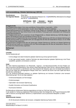 5   LEHRVERANSTALTUNGEN                                                             5.1   Alle Lehrveranstaltungen



Lehrveranstaltung: Globale Optimierung I [25134]

Koordinatoren:             Oliver Stein
Teil folgender Module:     Anwendungen des Operations Research (S. 134)[IN3WWOR2], Methodische Grundlagen
                           des OR (S. 136)[IN3WWOR3]

                              ECTS-Punkte       SWS        Semester       Sprache
                                  4.5            2/1     Wintersemester     de

Erfolgskontrolle
Die Erfolgskontrolle erfolgt in Form einer schriftlichen Prüfung (60min.) (nach §4(2), 1 SPO).
Die Prüfung wird im Vorlesungssemester und dem darauf folgenden Semester angeboten.
Zulassungsvoraussetzung zur schriftlichen Prüfung ist der Erwerb von mindestens 30% der Übungspunkte. Die
Prüfungsanmeldung über das Online-Portal für die schriftliche Prüfung gilt somit vorbehaltlich der Erfüllung der
Zulassungsvoraussetzung.
Die Erfolgskontrolle kann auch zusammen mit der Erfolgskontrolle zu Globale Optimierung II [25136] erfolgen. In
diesem Fall beträgt die Dauer der schriftlichen Prüfung 120 min.
Bei gemeinsamer Erfolgskontrolle über die Vorlesungen Globale Optimierung I [25134] und Globale Optimierung II
[25134] wird bei Erwerb von mindestens 60% der Übungspunkte die Note der bestandenen Klausur um ein Drittel
eines Notenschrittes angehoben.
Bei gemeinsamer Erfolgskontrolle über die Vorlesungen Globale Optimierung I [25134] und Globale Optimierung
II [25134] wird bei Erwerb von mindestens 60% der Rechnerübungspunkte die Note der bestandenen Klausur um
ein Drittel eines Notenschrittes angehoben.
Bedingungen
Keine.

Lernziele
Der/die Studierende soll

    • mit Grundlagen der deterministischen globalen Optimierung vertraut gemacht werden
    • in die Lage versetzt werden, moderne Techniken der deterministischen globalen Optimierung in der Praxis
      auswählen, gestalten und einsetzen zu können.

Inhalt
Bei vielen Optimierungsproblemen aus Wirtschafts-, Ingenieur- und Naturwissenschaften tritt das Problem auf,
dass numerische Lösungsverfahren zwar efﬁzient lokale Optimalpunkte ﬁnden können, während globale Optimal-
punkte sehr viel schwerer zu identiﬁzieren sind. Dies entspricht der Tatsache, dass man mit lokalen Suchverfahren
zwar gut den Gipfel des nächstgelegenen Berges ﬁnden kann, während die Suche nach dem Gipfel des Mount
Everest eher aufwändig ist.
Teil I der Vorlesung behandelt Verfahren zur globalen Optimierung von konvexen Funktionen unter konvexen
Nebenbedingungen. Sie ist wie folgt aufgebaut:

    • Einführende Beispiele und Terminologie
    • Existenzaussagen
    • Optimalität in der konvexen Optimierung
    • Dualität, Schranken und Constraint Qualiﬁcations
    • Numerische Verfahren

Die Behandlung nichtkonvexer Optimierungsprobleme ist Inhalt von Teil II der Vorlesung.
In der parallel zur Vorlesung angebotenen Rechnerübung haben Sie Gelegenheit, die Programmiersprache MAT-
LAB zu erlernen und einige dieser Verfahren zu implementieren und an praxisnahen Beispielen zu testen.
Literatur
Weiterführende Literatur:

    • W. Alt Numerische Verfahren der konvexen, nichtglatten Optimierung Teubner 2004


Informatik (B.Sc.)                                                                                            247
Modulhandbuch mit Stand 13.10.2010
 