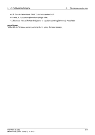 5   LEHRVERANSTALTUNGEN                                                        5.1   Alle Lehrveranstaltungen


    • C.A. Floudas Deterministic Global Optimization Kluwer 2000
    • R. Horst, H. Tuy Global Optimization Springer 1996

    • A. Neumaier Interval Methods for Systems of Equations Cambridge University Press 1990

Anmerkungen
Teil I und II der Vorlesung werden nacheinander im selben Semester gelesen.




Informatik (B.Sc.)                                                                                       248
Modulhandbuch mit Stand 13.10.2010
 