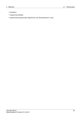 4   MODULE                                                                      4.1   Pﬂichtmodule


    • Exceptions
    • Programmiermethodik

    • Implementierung elementarer Algorithmen (z.B. Sortierverfahren) in Java




Informatik (B.Sc.)                                                                             25
Modulhandbuch mit Stand 13.10.2010
 