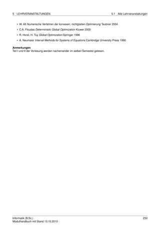5   LEHRVERANSTALTUNGEN                                                        5.1      Alle Lehrveranstaltungen


    • W. Alt Numerische Verfahren der konvexen, nichtglatten Optimierung Teubner 2004
    • C.A. Floudas Deterministic Global Optimization Kluwer 2000

    • R. Horst, H. Tuy Global Optimization Springer 1996
    • A. Neumaier Interval Methods for Systems of Equations Cambridge University Press 1990

Anmerkungen
Teil I und II der Vorlesung werden nacheinander im selben Semester gelesen.




Informatik (B.Sc.)                                                                                          250
Modulhandbuch mit Stand 13.10.2010
 
